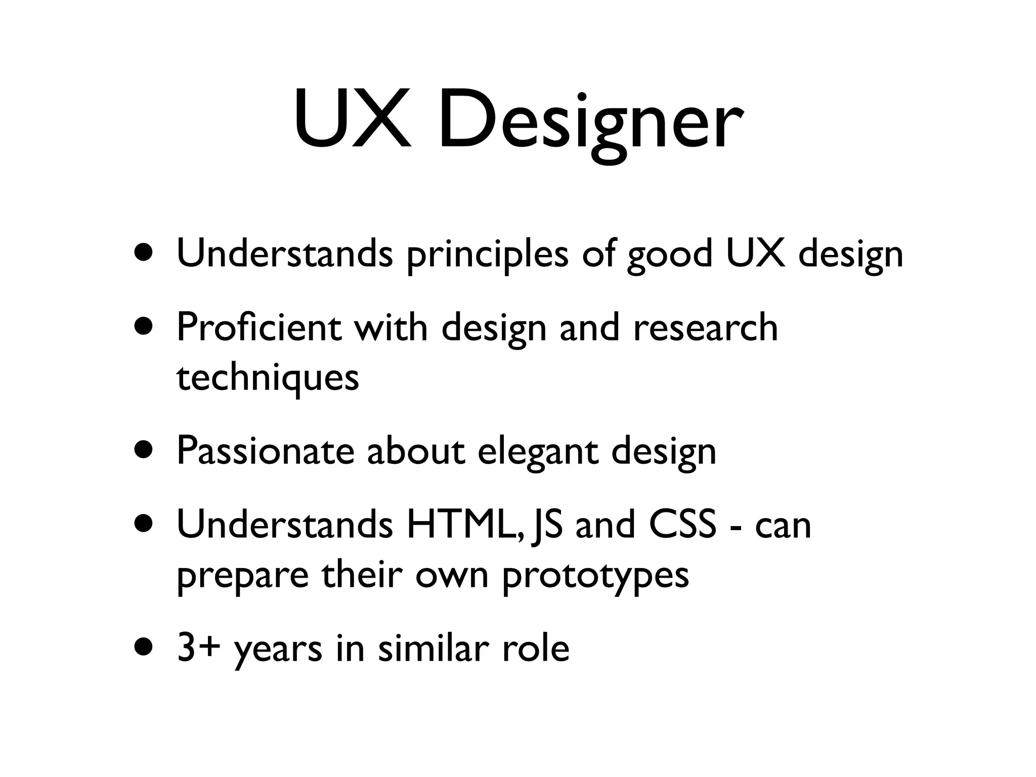 UX Designer
• Understands principles of good UX design	

• Proﬁcient with design and research
techniques	

• Passionate about elegant design	

• Understands HTML, JS and CSS - can
prepare their own prototypes	

• 3+ years in similar role
 