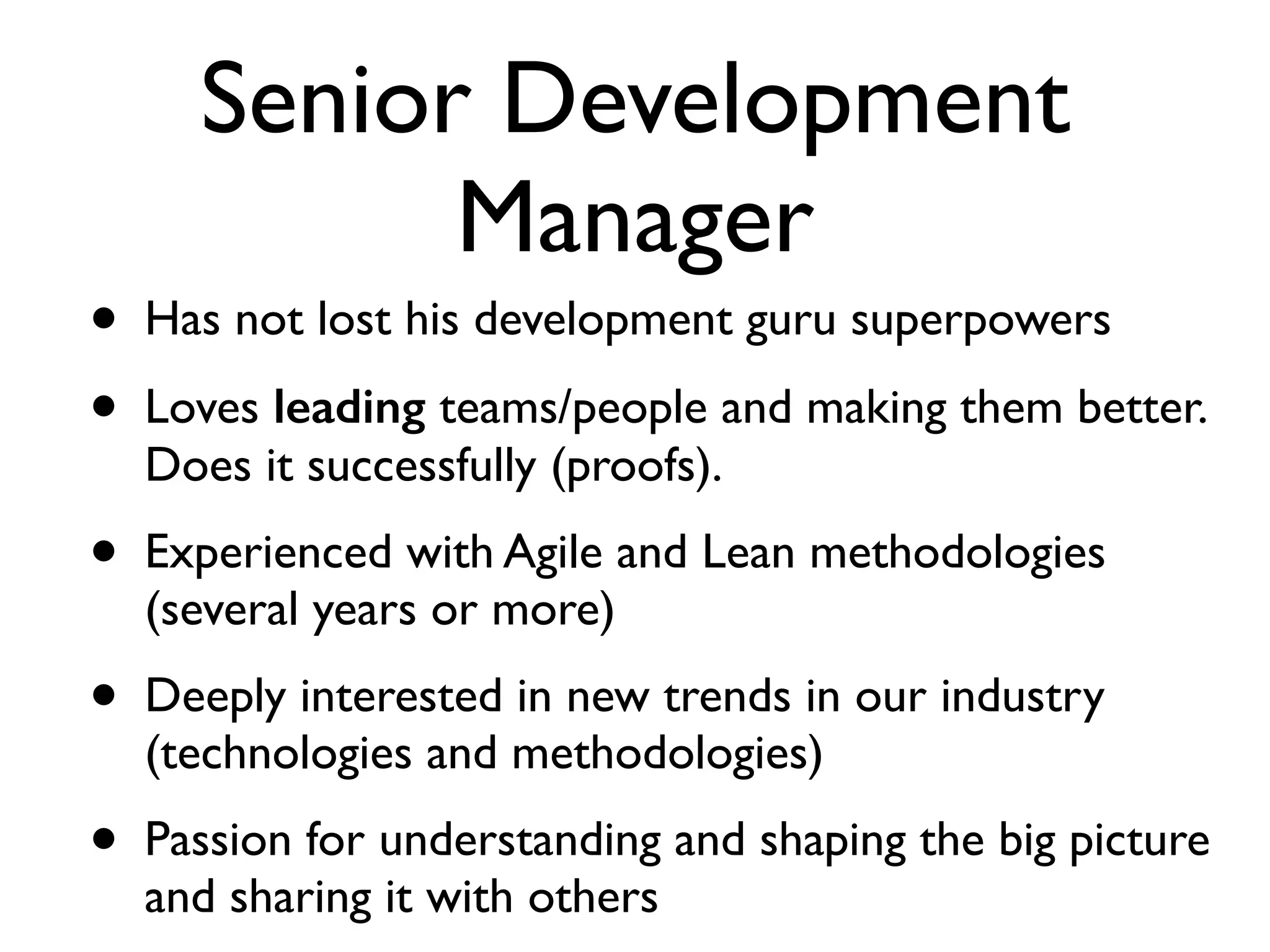 Senior Development
Manager
• Has not lost his development guru superpowers	

• Loves leading teams/people and making them better.
Does it successfully (proofs).	

• Experienced with Agile and Lean methodologies
(several years or more)	

• Deeply interested in new trends in our industry
(technologies and methodologies)	

• Passion for understanding and shaping the big picture
and sharing it with others
 