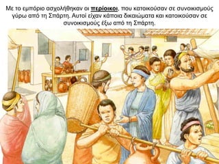 Με το εµπόριο ασχολήθηκαν οι περίοικοι, που κατοικούσαν σε συνοικισµούς
γύρω από τη Σπάρτη. Αυτοί είχαν κάποια δικαιώματα και κατοικούσαν σε
συνοικισμούς έξω από τη Σπάρτη.
 