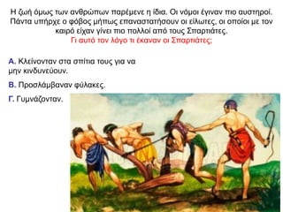 Η ζωή όμως των ανθρώπων παρέµενε η ίδια. Oι νόµοι έγιναν πιο αυστηροί.
Πάντα υπήρχε ο φόβος µήπως επαναστατήσουν οι είλωτες, οι οποίοι µε τον
καιρό είχαν γίνει πιο πολλοί από τους Σπαρτιάτες.
Γι αυτό τον λόγο τι έκαναν οι Σπαρτιάτες;
Α. Κλείνονταν στα σπίτια τους για να
μην κινδυνεύουν.
Β. Προσλάμβαναν φύλακες.
Γ. Γυμνάζονταν.
 