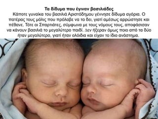 Τα δίδυµα που έγιναν βασιλιάδες
Κάποτε γυναίκα του βασιλιά Αριστόδηµου γέννησε δίδυµα αγόρια. O
πατέρας τους µόλις που πρόλαβε να τα δει, γιατί αµέσως αρρώστησε και
πέθανε. Τότε οι Σπαρτιάτες, σύµφωνα µε τους νόµους τους, αποφάσισαν
να κάνουν βασιλιά το µεγαλύτερο παιδί. ∆εν ήξεραν όµως ποιο από τα δύο
ήταν µεγαλύτερο, γιατί ήταν ολόιδια και είχαν το ίδιο ανάστηµα.
 