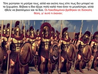 Τότε ρώτησαν τη µητέρα τους, αλλά και εκείνη τους είπε πως δεν µπορεί να
τα ξεχωρίσει. Βέβαια η ίδια ήξερε πολύ καλά ποιο ήταν το µεγαλύτερο, αλλά
ήθελε να βασιλέψουν και τα δύο. Oι Λακεδαιµόνιοι βρέθηκαν σε δύσκολη
θέση, γι’ αυτό τι έκαναν;
 