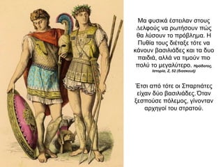 Μα φυσικά έστειλαν στους
∆ελφούς να ρωτήσουν πώς
θα λύσουν το πρόβληµα. Η
Πυθία τους διέταξε τότε να
κάνουν βασιλιάδες και τα δυο
παιδιά, αλλά να τιµούν πιο
πολύ το µεγαλύτερο. Ηρόδοτος,
Ιστορία, Ζ, 52 (διασκευή)
Έτσι από τότε οι Σπαρτιάτες
είχαν δύο βασιλιάδες. Όταν
ξεσπούσε πόλεµος, γίνονταν
αρχηγοί του στρατού.
 