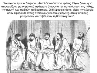Πιο ισχυροί ήταν οι 5 έφοροι . Αυτοί διοικούσαν το κράτος. Είχαν δύναμη να
αποφασίζουν για σημαντικά πράγματα όπως για την αστυνόμευση της πόλης,
την αγωγή των παιδιών, τα δικαστήρια. Οι 5 έφοροι επίσης, είχαν την εξουσία
όσον αφορούσε στους περίοικους και στους είλωτες, στους οποίους
μπορούσαν να επιβάλλουν τη θανατική ποινή.
 
