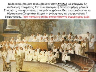 Τα σοβαρά ζητήµατα τα συζητούσαν στην Απέλλα και έπαιρναν τις
κατάλληλες αποφάσεις. Στη συνέλευση αυτή έπαιρναν µέρος µόνο οι
Σπαρτιάτες που ήταν πάνω από τριάντα χρόνων. Εκεί ανακοινώνονταν τα
θέµατα και οι Σπαρτιάτες έλεγαν τη γνώµη τους, αν συµφωνούσαν ή
διαφωνούσαν. Γιατί πιστεύετε ότι δεν επιτρεπόταν να συµµετέχουν όλοι;
 