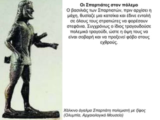 Oι Σπαρτιάτες στον πόλεµο
O βασιλιάς των Σπαρτιατών, πριν αρχίσει η
µάχη, θυσίαζε µια κατσίκα και έδινε εντολή
σε όλους τους στρατιώτες να φορέσουν
στεφάνια. Συγχρόνως ο ίδιος τραγουδούσε
πολεµικό τραγούδι, ώστε η όψη τους να
είναι σοβαρή και να προξενεί φόβο στους
εχθρούς.
Χάλκινο άγαλµα Σπαρτιάτη πολεµιστή µε ξίφος
(Oλυµπία, Αρχαιολογικό Μουσείο)
 