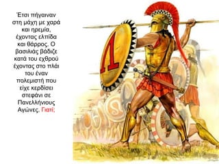 Έτσι πήγαιναν
στη µάχη µε χαρά
και ηρεµία,
έχοντας ελπίδα
και θάρρος. O
βασιλιάς βάδιζε
κατά του εχθρού
έχοντας στο πλάι
του έναν
πολεµιστή που
είχε κερδίσει
στεφάνι σε
Πανελλήνιους
Αγώνες. Γιατί;
 