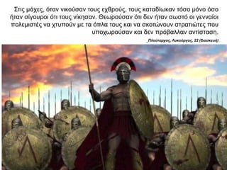 Στις µάχες, όταν νικούσαν τους εχθρούς, τους καταδίωκαν τόσο µόνο όσο
ήταν σίγουροι ότι τους νίκησαν. Θεωρούσαν ότι δεν ήταν σωστό οι γενναίοι
πολεµιστές να χτυπούν µε τα όπλα τους και να σκοτώνουν στρατιώτες που
υποχωρούσαν και δεν πρόβαλλαν αντίσταση.
Πλούταρχος, Λυκούργος, 22 (διασκευή)
 