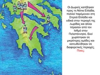 Οι Δωριείς κατέβηκαν
προς τη Νότια Ελλάδα,
πολλοί παρέµειναν στη
Στερεά Ελλάδα και
ειδικά στην περιοχή της
∆ωρίδας και άλλοι
πέρασαν από τον
Ισθμό στην
Πελοπόννησο. Εκεί
χωρίστηκαν σε
µικρότερες οµάδες και
κατευθύνθηκαν σε
διαφορετικές περιοχές.
Ποιες;
 