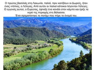O πρώτος βασιλιάς στη Λακωνία, παλιά, πριν κατέβουν οι Δωριείς, ήταν
ένας ντόπιος, ο Λέλεγας. Από αυτόν οι παλιοί κάτοικοι λέγονταν Λέλεγες.
O εγγονός αυτού, ο Ευρώτας, έφτιαξε ένα κανάλι στον κάµπο και έριξε τα
νερά της περιοχής στη θάλασσα.
Έτσι σχηµατίστηκε το ποτάµι που πήρε το όνοµά του.
 