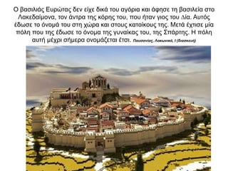 O βασιλιάς Ευρώτας δεν είχε δικά του αγόρια και άφησε τη βασιλεία στο
Λακεδαίµονα, τον άντρα της κόρης του, που ήταν γιος του ∆ία. Αυτός
έδωσε το όνοµά του στη χώρα και στους κατοίκους της. Μετά έχτισε µία
πόλη που της έδωσε το όνοµα της γυναίκας του, της Σπάρτης. Η πόλη
αυτή µέχρι σήµερα ονοµάζεται έτσι. Παυσανίας, Λακωνικά, Ι (διασκευή)
 