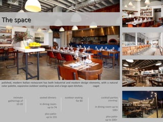 The spaceThe space
polished, modern Italian restaurant has both industrial and modern design elements, with a natural
color palette, expansive outdoor seating areas and a large open kitchen. -zagat
intimate
gatherings of
10-20
seated dinners
in dining room-
up to 74
plus patio-
up to 155
outdoor seating
for 80
cocktail parties
(standing)
in dining room-up to
100+
plus patio-
up to 200+
 