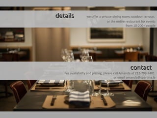 detailsdetails we offer a private dining room, outdoor terrace,
or the entire restaurant for events
from 10-200+ people
contactcontact
For availability and pricing, please call Amanda at 212-799-7401
or email amanda@spartina.la
 