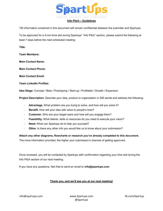 Info Pitch – Guidelines

*All information contained in this document will remain confidential between the submitter and Spartups.

To be approved for a 5-min time slot during Spartups’ “Info Pitch” section, please submit the following at
least 7 days before the next scheduled meeting:

Title:

Team Members:

Main Contact Name:

Main Contact Phone:

Main Contact Email:

Team LinkedIn Profiles:

Idea Stage: Concept / Beta / Prototyping / Start-up / Profitable / Growth / Expansion

Project Description: Describe your idea, product or organization in 500 words and address the following:

    -    Advantage. What problem are you trying to solve, and how will you solve it?
    -    Benefit. How will your idea add value to people’s lives?
    -    Customer. Who are your target users and how will you engage them?
    -    Feasibility. What talents, skills or resources do you need to execute your vision?
    -    Need. What can Spartups do to help you succeed?
    -    Other. Is there any other info you would like us to know about your submission?

Attach any other diagrams, flowcharts or research you’ve already completed to this document.
The more information provided, the higher your submission’s chances of getting approved.




Once reviewed, you will be contacted by Spartups with confirmation regarding your time slot during the
Info Pitch section of our next meeting.

If you have any questions, feel free to send an email to info@spartups.com




                           Thank you, and we’ll see you at our next meeting!




info@spartups.com                           www.Spartups.com                                  fb.com/Spartup
                                              @Spartups
 
