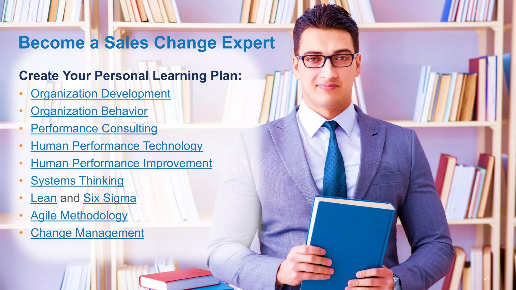 Create Your Personal Learning Plan:
• Organization Development
• Organization Behavior
• Performance Consulting
• Human Performance Technology
• Human Performance Improvement
• Systems Thinking
• Lean and Six Sigma
• Agile Methodology
• Change Management
Become a Sales Change Expert
 