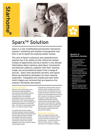 Sparx™ Solution
Sparx is a new multifaceted and dynamic interactive
roamers’ marketing and relations management tool
that is set to ignite the roaming mobile market.                                                Benefits of
                                                                                                Starhome’s Solution
The core of Sparx’s extensive and comprehensive
                                                                                                •	 One unified interactive
solution lies in its ability to fully utilize the limited                                          roaming campaign
window of opportunity during a roamer’s visit abroad.                                              management solution
                                                                                                   which includes all
Information about roaming subscribers’ movements                                                   outbound communication
                                                                                                   services
and behavior patterns, together with their roaming                                              •	 Proven revenue generator:
usage, are accumulated by Sparx from a range of                                                    promotes operator’s
                                                                                                   solutions and offerings as
sources. Sparx then generates dynamic and logical                                                  well as 3rd party offerings
follow-up marketing campaigns for each roaming                                                  •	 Dynamic and intelligent
                                                                                                   campaign selection
subscriber. Campaigns are created and sent when                                                 •	 Data warehouse
multi-triggers are received that are based on the                                                  capabilities for pre and
                                                                                                   post paid reporting and
roamers’ attributes and events.                                                                    analysis
                                                                                                •	 Open and flexible solution
                                                                                                   which can interface with
Current Situation                                Contemporary market solutions only use            additional VAS applications
Solutions on the market today do not             a limited number of triggers and events
fully utilize the latent potential for           during a roamer’s time abroad and do not
communicating with outbound roamers’.            include the relevant mechanism to obtain
This is because current marketing                roamer’s real time feedback during the visit
campaign solutions lack adequate                 itself. Moreover, the majority of solutions
customization and are not dynamic - two          are based on simple segmentation
pivotal factors in the roaming campaign          capabilities and therefore, operators
market today. Most current campaigns are         cannot send the right messages to the
directed at the masses in a hit and miss         right roamer at the right time. In addition,
effort. This leads to missed opportunities       operators lack the required statistical and
that, in turn, lead to missed revenues.          analytical tools to improve, in real-time,
                                                 their interactive communication and
A successful and lucrative roaming               optimize their offering.
marketing campaign requires knowledge
and information about roaming subscribers        Starhome’s Solution
and their behavior patterns, together            Sparx is an advanced solution that
with feedback information collected              continually gathers information about
from previous trips. But, this requires          roaming subscriber’s behavior and
an interactive solution with real-time           roaming usage. A personal profile and
capabilities, and it does not exist in today’s   history for each roamer is created
roaming mobile market.                           and stored in the operator’s database.
 