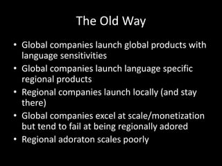 The Old Way
• Global companies launch global products with
language sensitivities
• Global companies launch language specific
regional products
• Regional companies launch locally (and stay
there)
• Global companies excel at scale/monetization
but tend to fail at being regionally adored
• Regional adoraton scales poorly
 