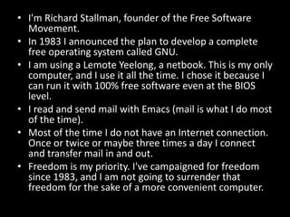 • I'm Richard Stallman, founder of the Free Software
Movement.
• In 1983 I announced the plan to develop a complete
free operating system called GNU.
• I am using a Lemote Yeelong, a netbook. This is my only
computer, and I use it all the time. I chose it because I
can run it with 100% free software even at the BIOS
level.
• I read and send mail with Emacs (mail is what I do most
of the time).
• Most of the time I do not have an Internet connection.
Once or twice or maybe three times a day I connect
and transfer mail in and out.
• Freedom is my priority. I've campaigned for freedom
since 1983, and I am not going to surrender that
freedom for the sake of a more convenient computer.
 