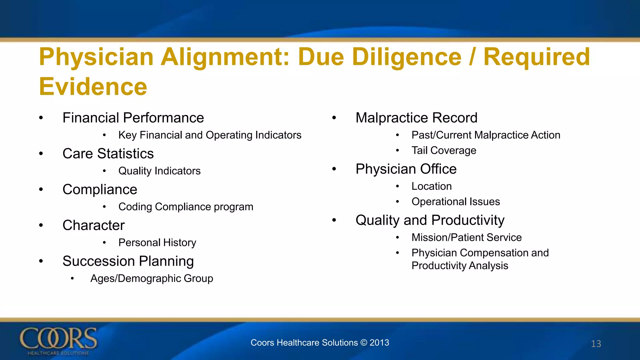 Physician Alignment: Due Diligence / Required
Evidence
• Financial Performance
• Key Financial and Operating Indicators
• Care Statistics
• Quality Indicators
• Compliance
• Coding Compliance program
• Character
• Personal History
• Succession Planning
• Ages/Demographic Group
• Malpractice Record
• Past/Current Malpractice Action
• Tail Coverage
• Physician Office
• Location
• Operational Issues
• Quality and Productivity
• Mission/Patient Service
• Physician Compensation and
Productivity Analysis
13Coors Healthcare Solutions © 2013
 