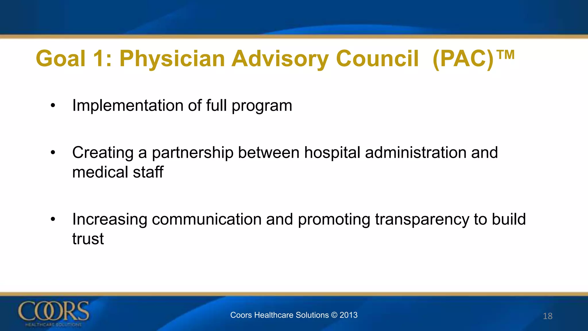 Goal 1: Physician Advisory Council (PAC)™
• Implementation of full program
• Creating a partnership between hospital administration and
medical staff
• Increasing communication and promoting transparency to build
trust
18Coors Healthcare Solutions © 2013
 