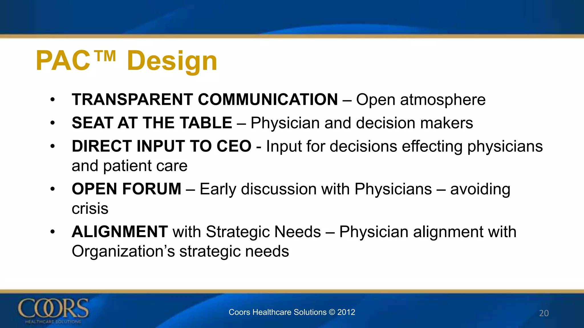 PAC™ Design
• TRANSPARENT COMMUNICATION – Open atmosphere
• SEAT AT THE TABLE – Physician and decision makers
• DIRECT INPUT TO CEO - Input for decisions effecting physicians
and patient care
• OPEN FORUM – Early discussion with Physicians – avoiding
crisis
• ALIGNMENT with Strategic Needs – Physician alignment with
Organization’s strategic needs
Coors Healthcare Solutions © 2012 20
 