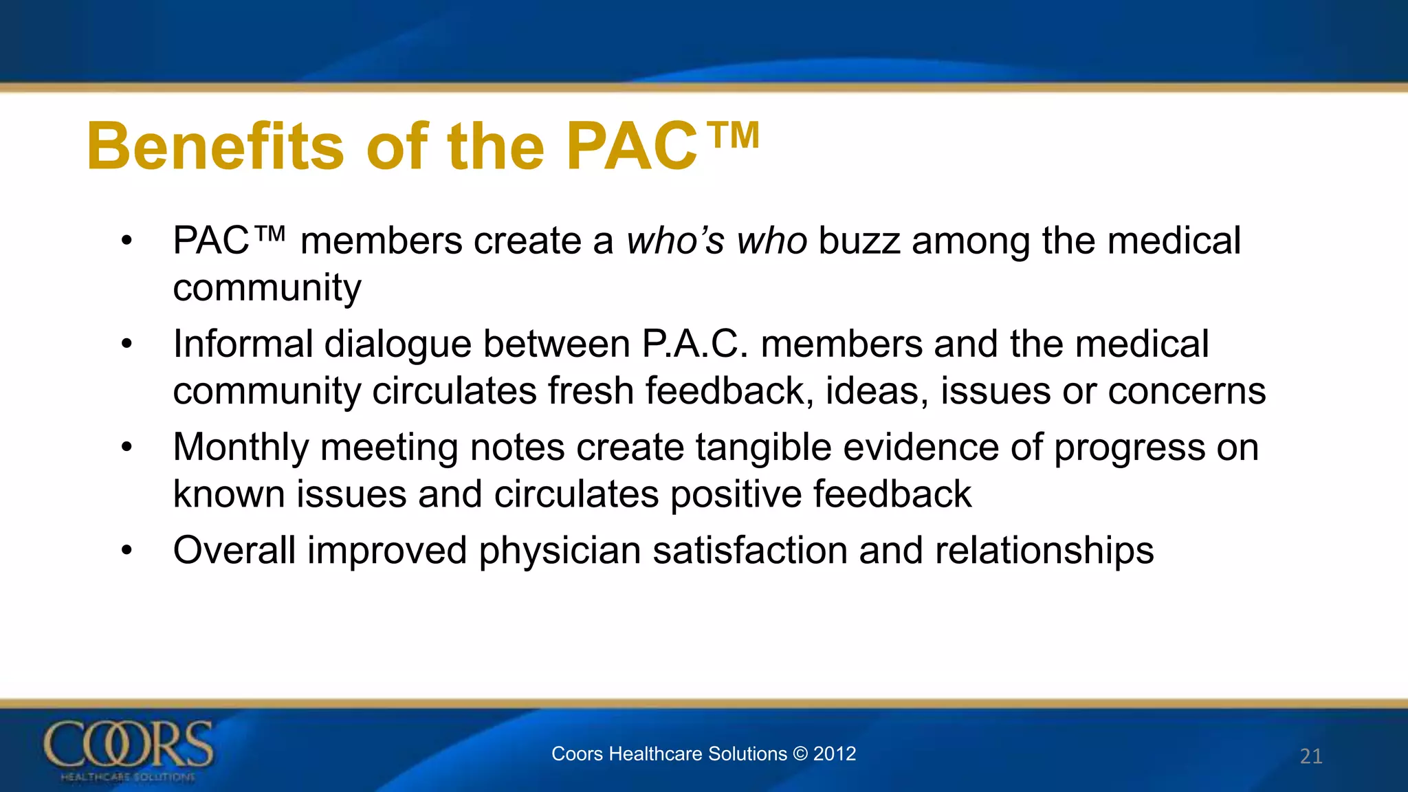 Benefits of the PAC™
• PAC™ members create a who’s who buzz among the medical
community
• Informal dialogue between P.A.C. members and the medical
community circulates fresh feedback, ideas, issues or concerns
• Monthly meeting notes create tangible evidence of progress on
known issues and circulates positive feedback
• Overall improved physician satisfaction and relationships
Coors Healthcare Solutions © 2012 21
 