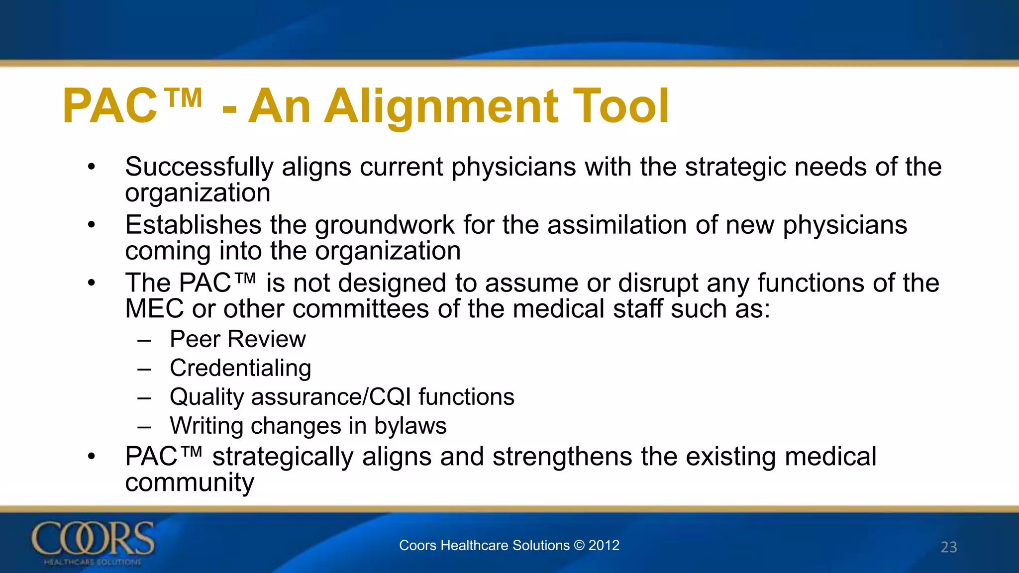 • Successfully aligns current physicians with the strategic needs of the
organization
• Establishes the groundwork for the assimilation of new physicians
coming into the organization
• The PAC™ is not designed to assume or disrupt any functions of the
MEC or other committees of the medical staff such as:
– Peer Review
– Credentialing
– Quality assurance/CQI functions
– Writing changes in bylaws
• PAC™ strategically aligns and strengthens the existing medical
community
PAC™ - An Alignment Tool
Coors Healthcare Solutions © 2012 23
 