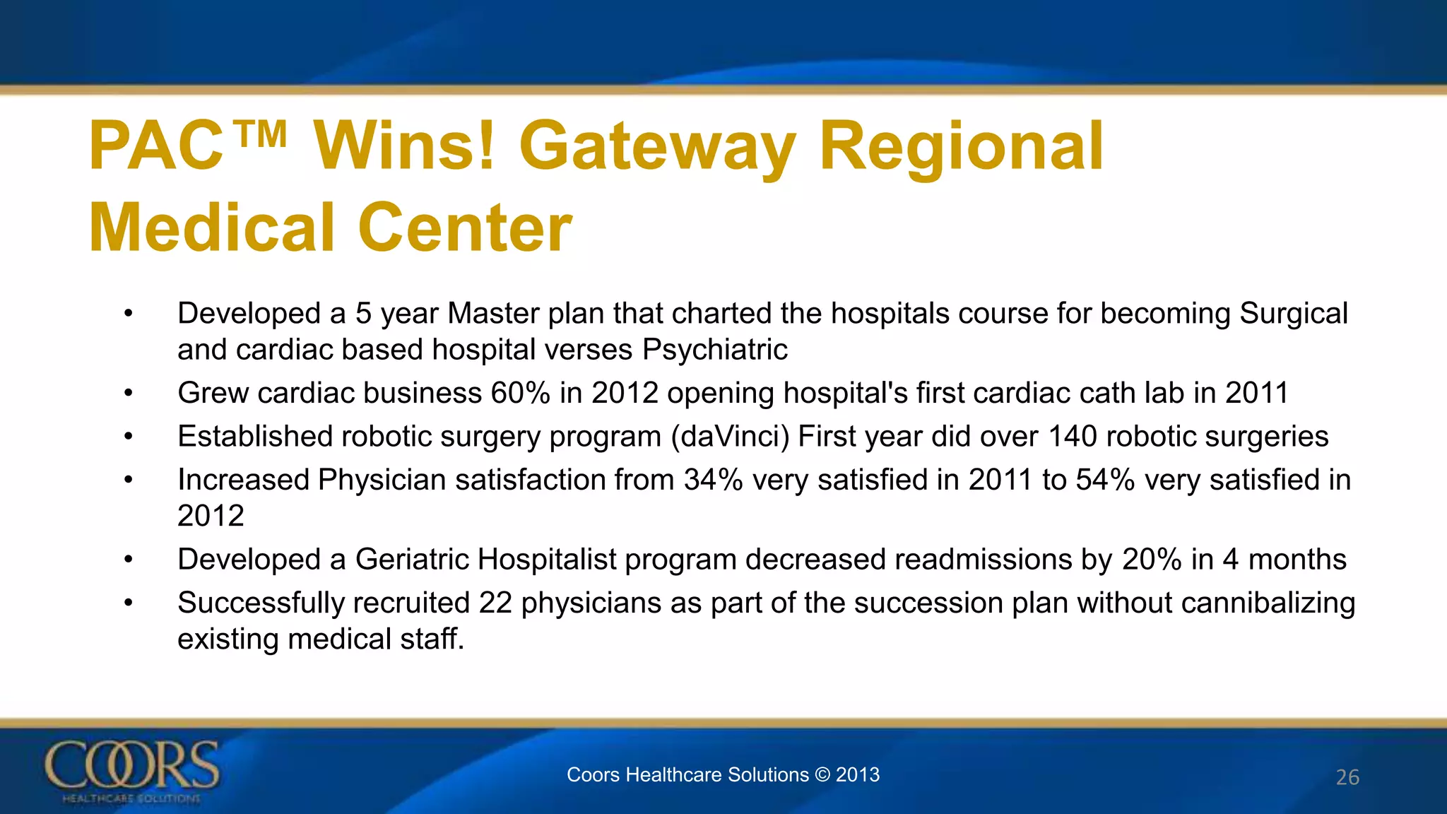 PAC™ Wins! Gateway Regional
Medical Center
• Developed a 5 year Master plan that charted the hospitals course for becoming Surgical
and cardiac based hospital verses Psychiatric
• Grew cardiac business 60% in 2012 opening hospital's first cardiac cath lab in 2011
• Established robotic surgery program (daVinci) First year did over 140 robotic surgeries
• Increased Physician satisfaction from 34% very satisfied in 2011 to 54% very satisfied in
2012
• Developed a Geriatric Hospitalist program decreased readmissions by 20% in 4 months
• Successfully recruited 22 physicians as part of the succession plan without cannibalizing
existing medical staff.
26Coors Healthcare Solutions © 2013
 