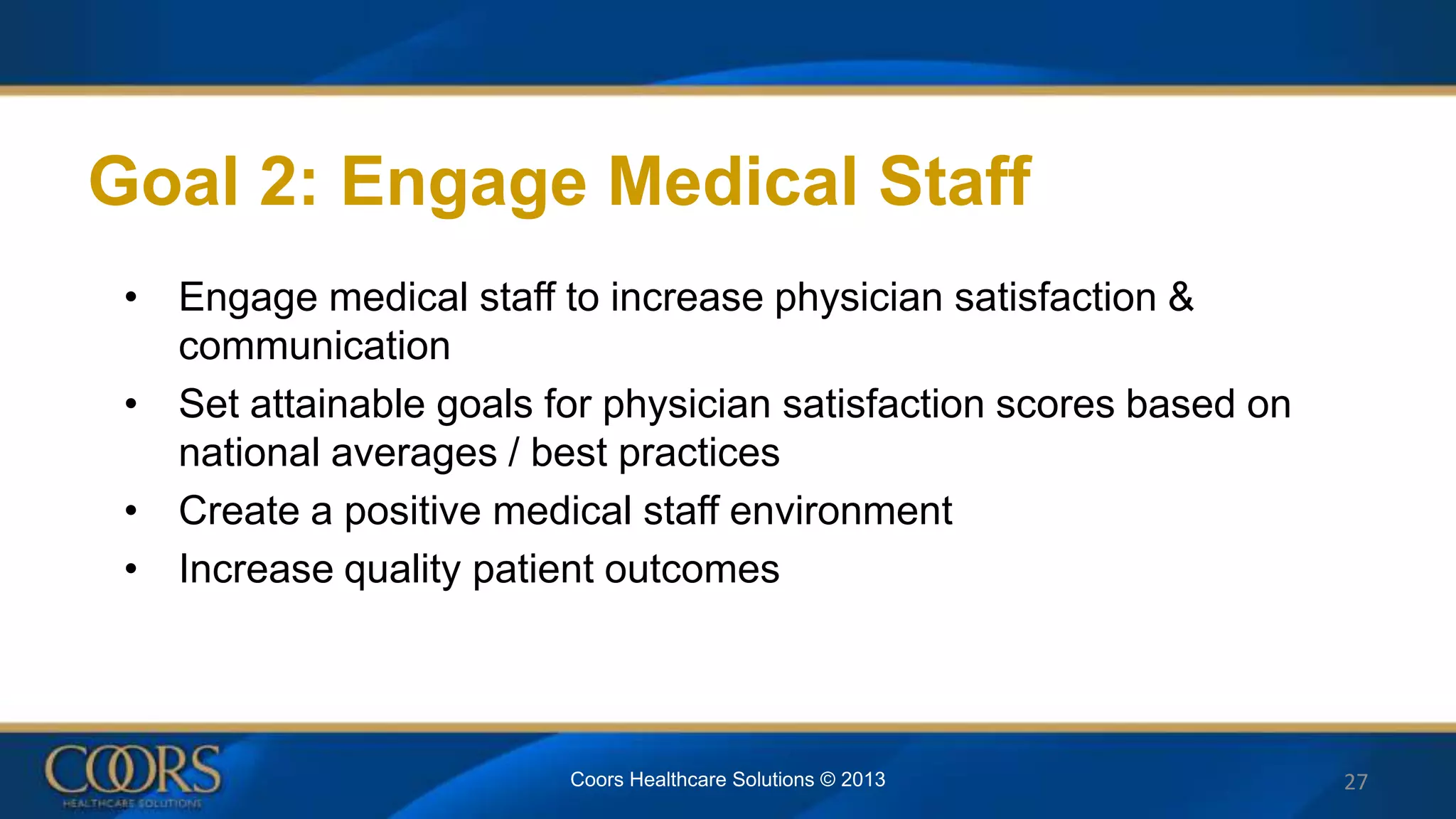 Goal 2: Engage Medical Staff
• Engage medical staff to increase physician satisfaction &
communication
• Set attainable goals for physician satisfaction scores based on
national averages / best practices
• Create a positive medical staff environment
• Increase quality patient outcomes
27Coors Healthcare Solutions © 2013
 