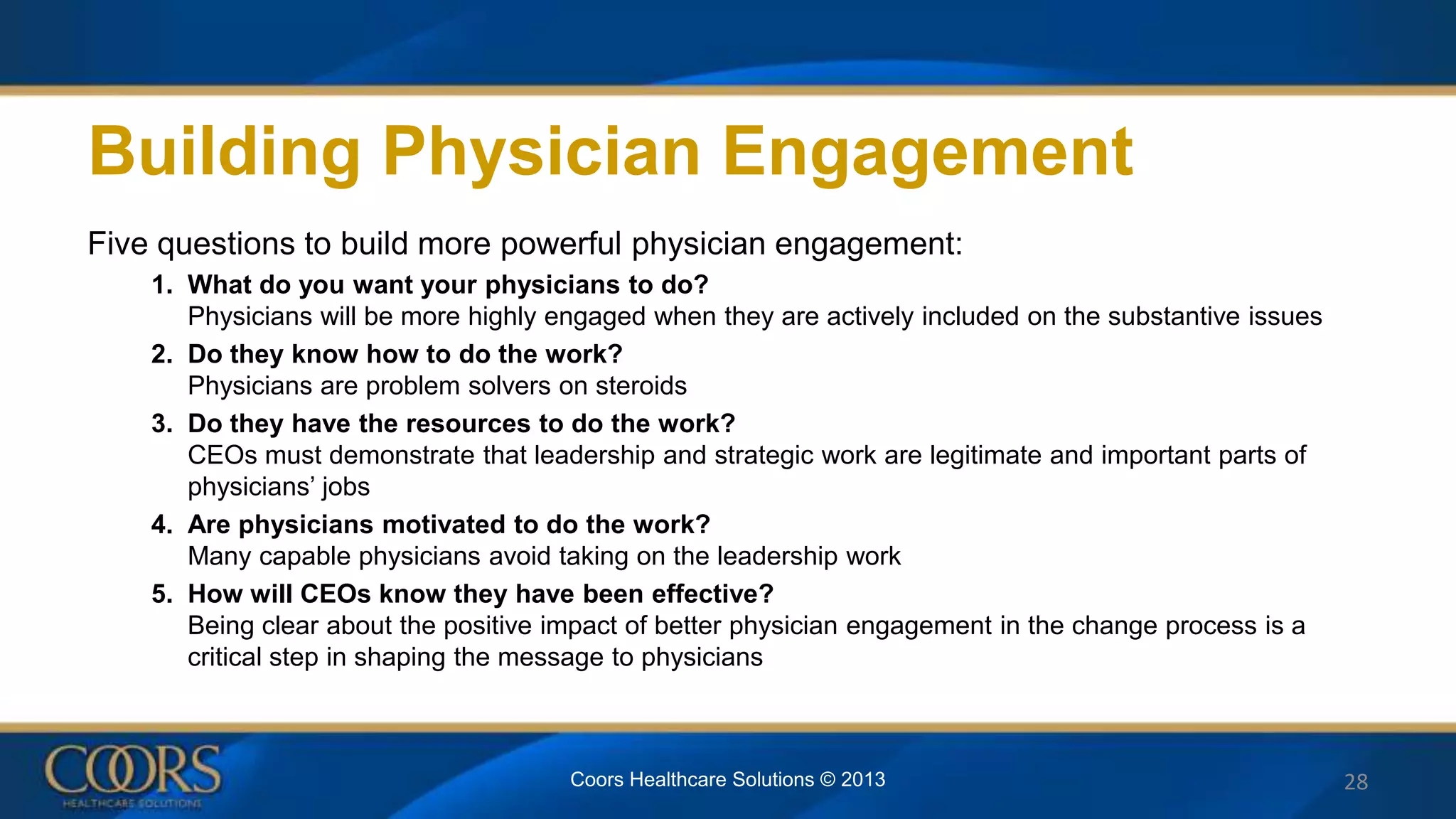 Building Physician Engagement
Five questions to build more powerful physician engagement:
1. What do you want your physicians to do?
Physicians will be more highly engaged when they are actively included on the substantive issues
2. Do they know how to do the work?
Physicians are problem solvers on steroids
3. Do they have the resources to do the work?
CEOs must demonstrate that leadership and strategic work are legitimate and important parts of
physicians’ jobs
4. Are physicians motivated to do the work?
Many capable physicians avoid taking on the leadership work
5. How will CEOs know they have been effective?
Being clear about the positive impact of better physician engagement in the change process is a
critical step in shaping the message to physicians
28Coors Healthcare Solutions © 2013
 