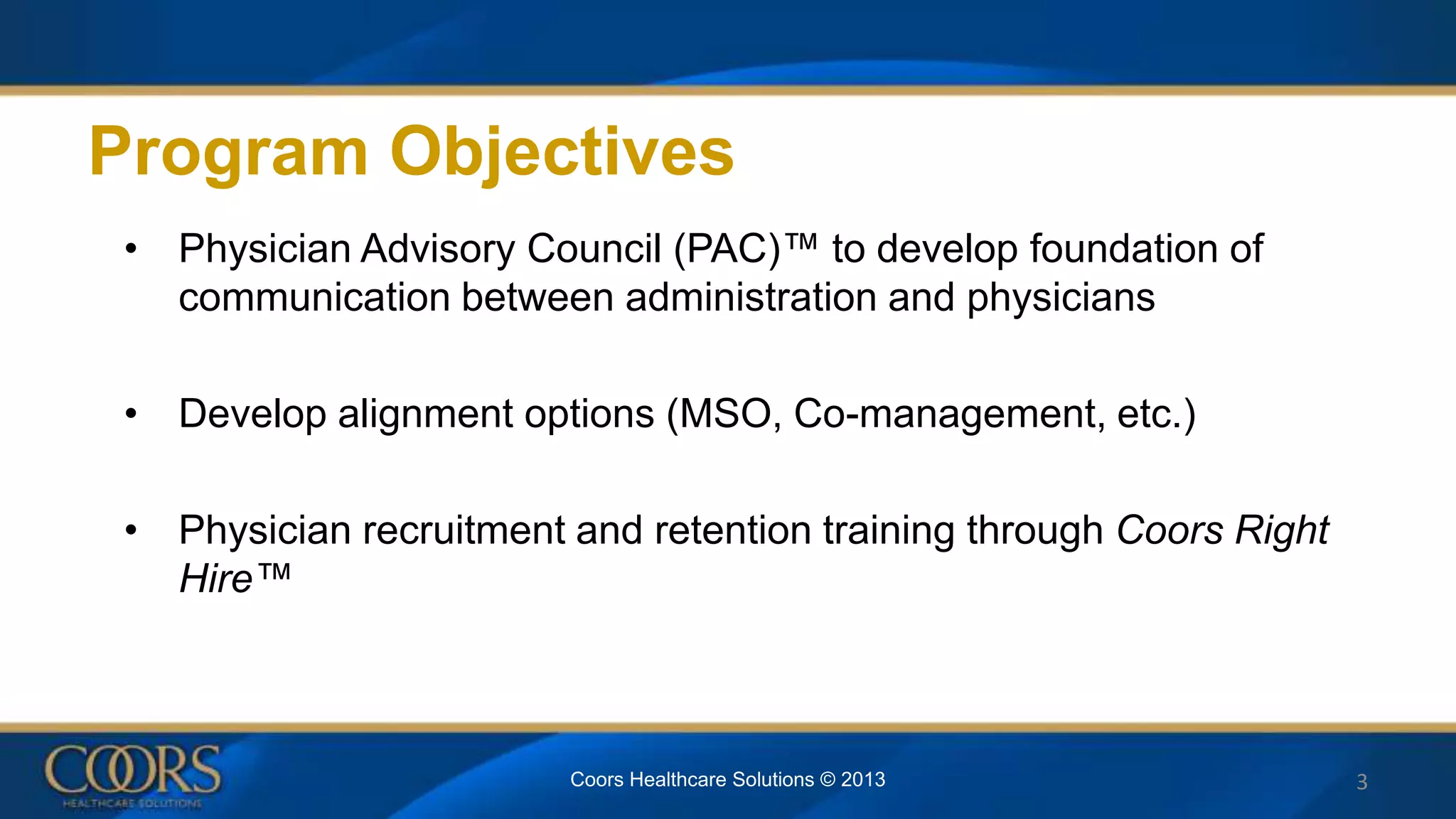 Program Objectives
• Physician Advisory Council (PAC)™ to develop foundation of
communication between administration and physicians
• Develop alignment options (MSO, Co-management, etc.)
• Physician recruitment and retention training through Coors Right
Hire™
3Coors Healthcare Solutions © 2013
 