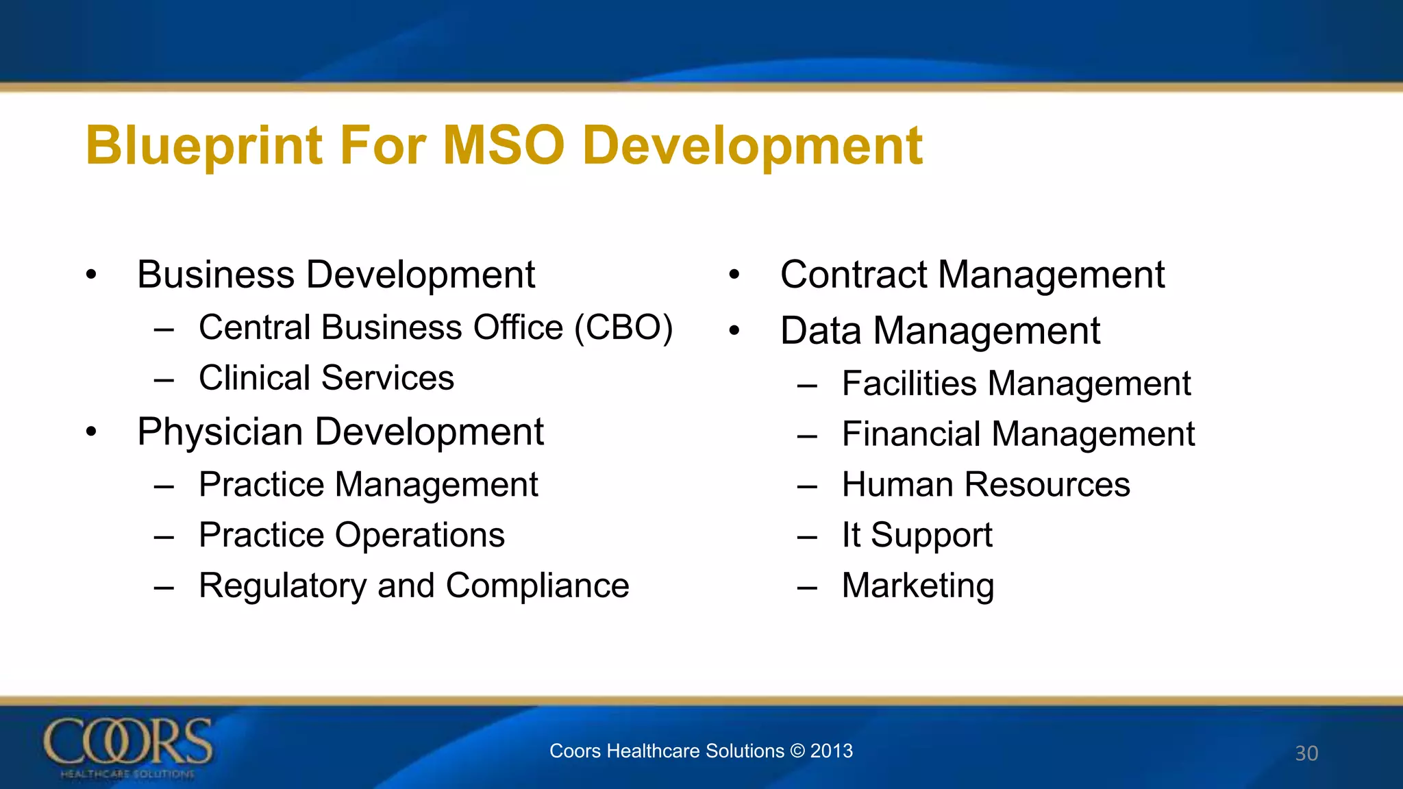 Blueprint For MSO Development
• Business Development
– Central Business Office (CBO)
– Clinical Services
• Physician Development
– Practice Management
– Practice Operations
– Regulatory and Compliance
• Contract Management
• Data Management
– Facilities Management
– Financial Management
– Human Resources
– It Support
– Marketing
Coors Healthcare Solutions © 2013 30
 