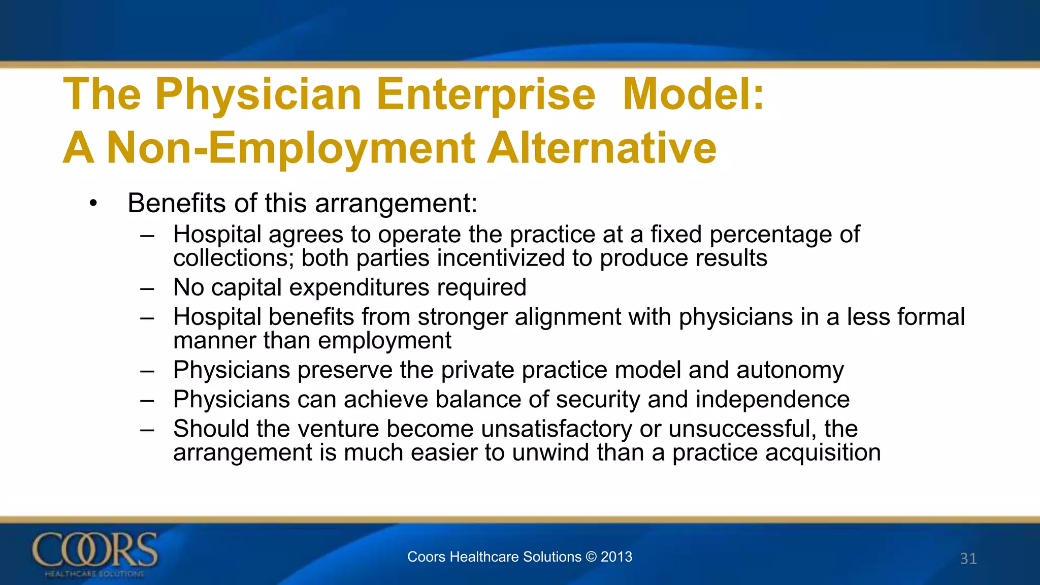 • Benefits of this arrangement:
– Hospital agrees to operate the practice at a fixed percentage of
collections; both parties incentivized to produce results
– No capital expenditures required
– Hospital benefits from stronger alignment with physicians in a less formal
manner than employment
– Physicians preserve the private practice model and autonomy
– Physicians can achieve balance of security and independence
– Should the venture become unsatisfactory or unsuccessful, the
arrangement is much easier to unwind than a practice acquisition
31
The Physician Enterprise Model:
A Non-Employment Alternative
Coors Healthcare Solutions © 2013
 