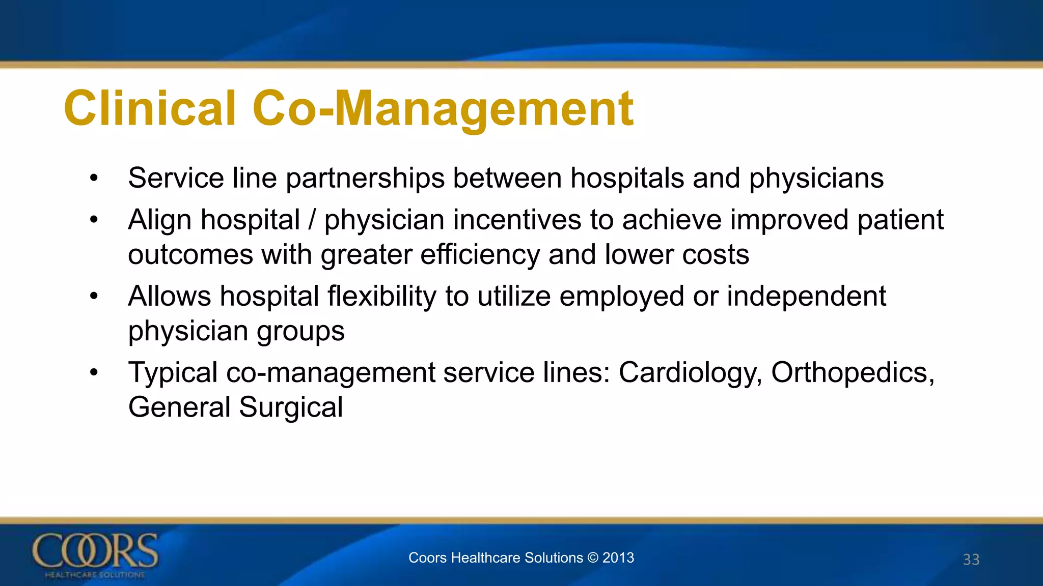 Clinical Co-Management
• Service line partnerships between hospitals and physicians
• Align hospital / physician incentives to achieve improved patient
outcomes with greater efficiency and lower costs
• Allows hospital flexibility to utilize employed or independent
physician groups
• Typical co-management service lines: Cardiology, Orthopedics,
General Surgical
33Coors Healthcare Solutions © 2013
 