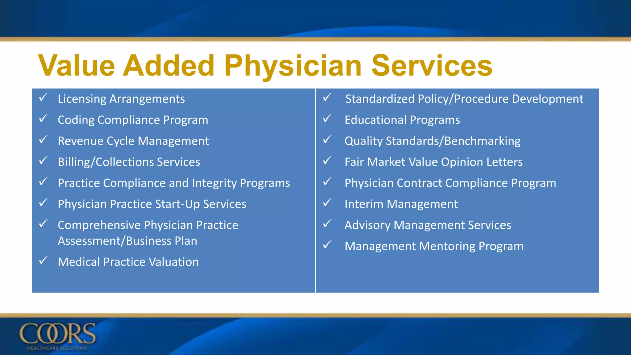  Licensing Arrangements
 Coding Compliance Program
 Revenue Cycle Management
 Billing/Collections Services
 Practice Compliance and Integrity Programs
 Physician Practice Start-Up Services
 Comprehensive Physician Practice
Assessment/Business Plan
 Medical Practice Valuation
 Standardized Policy/Procedure Development
 Educational Programs
 Quality Standards/Benchmarking
 Fair Market Value Opinion Letters
 Physician Contract Compliance Program
 Interim Management
 Advisory Management Services
 Management Mentoring Program
Value Added Physician Services
 