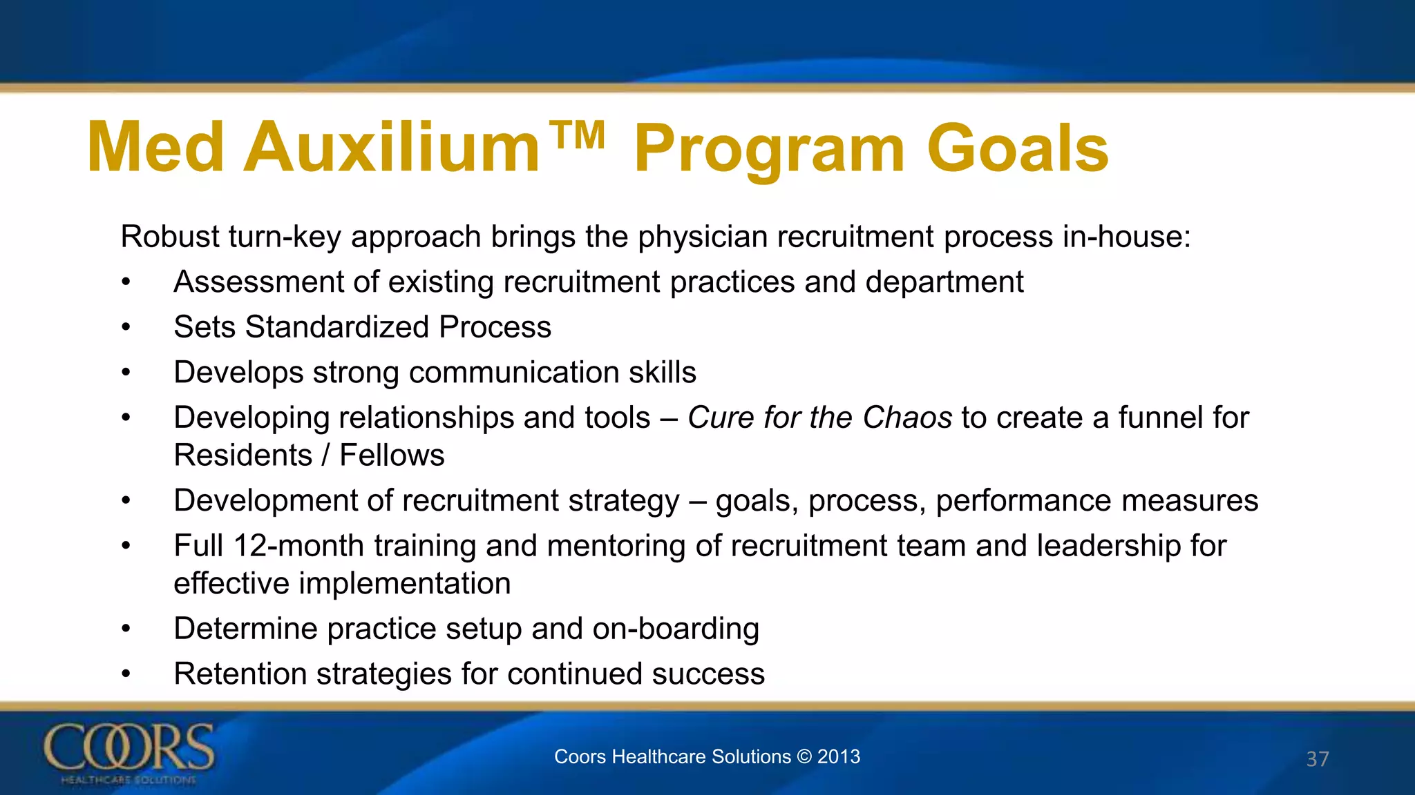 Med Auxilium™ Program Goals
Robust turn-key approach brings the physician recruitment process in-house:
• Assessment of existing recruitment practices and department
• Sets Standardized Process
• Develops strong communication skills
• Developing relationships and tools – Cure for the Chaos to create a funnel for
Residents / Fellows
• Development of recruitment strategy – goals, process, performance measures
• Full 12-month training and mentoring of recruitment team and leadership for
effective implementation
• Determine practice setup and on-boarding
• Retention strategies for continued success
37Coors Healthcare Solutions © 2013
 