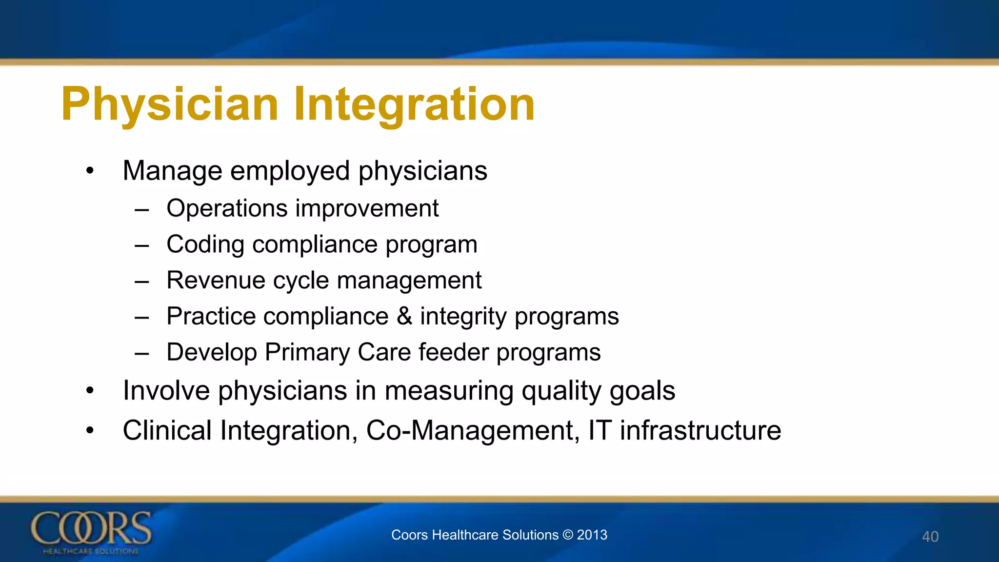 • Manage employed physicians
– Operations improvement
– Coding compliance program
– Revenue cycle management
– Practice compliance & integrity programs
– Develop Primary Care feeder programs
• Involve physicians in measuring quality goals
• Clinical Integration, Co-Management, IT infrastructure
Physician Integration
Coors Healthcare Solutions © 2013 40
 
