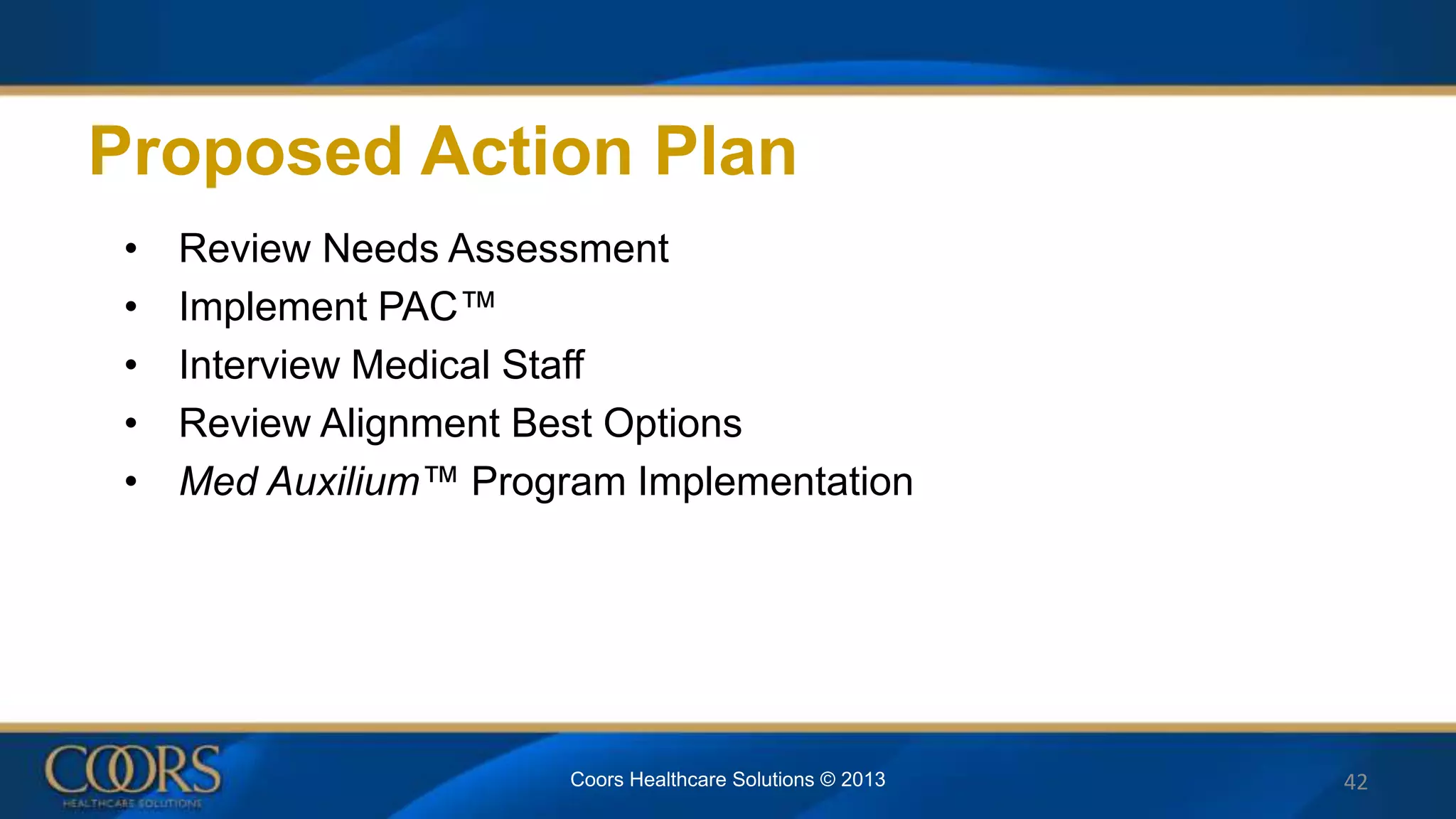 Proposed Action Plan
• Review Needs Assessment
• Implement PAC™
• Interview Medical Staff
• Review Alignment Best Options
• Med Auxilium™ Program Implementation
42Coors Healthcare Solutions © 2013
 