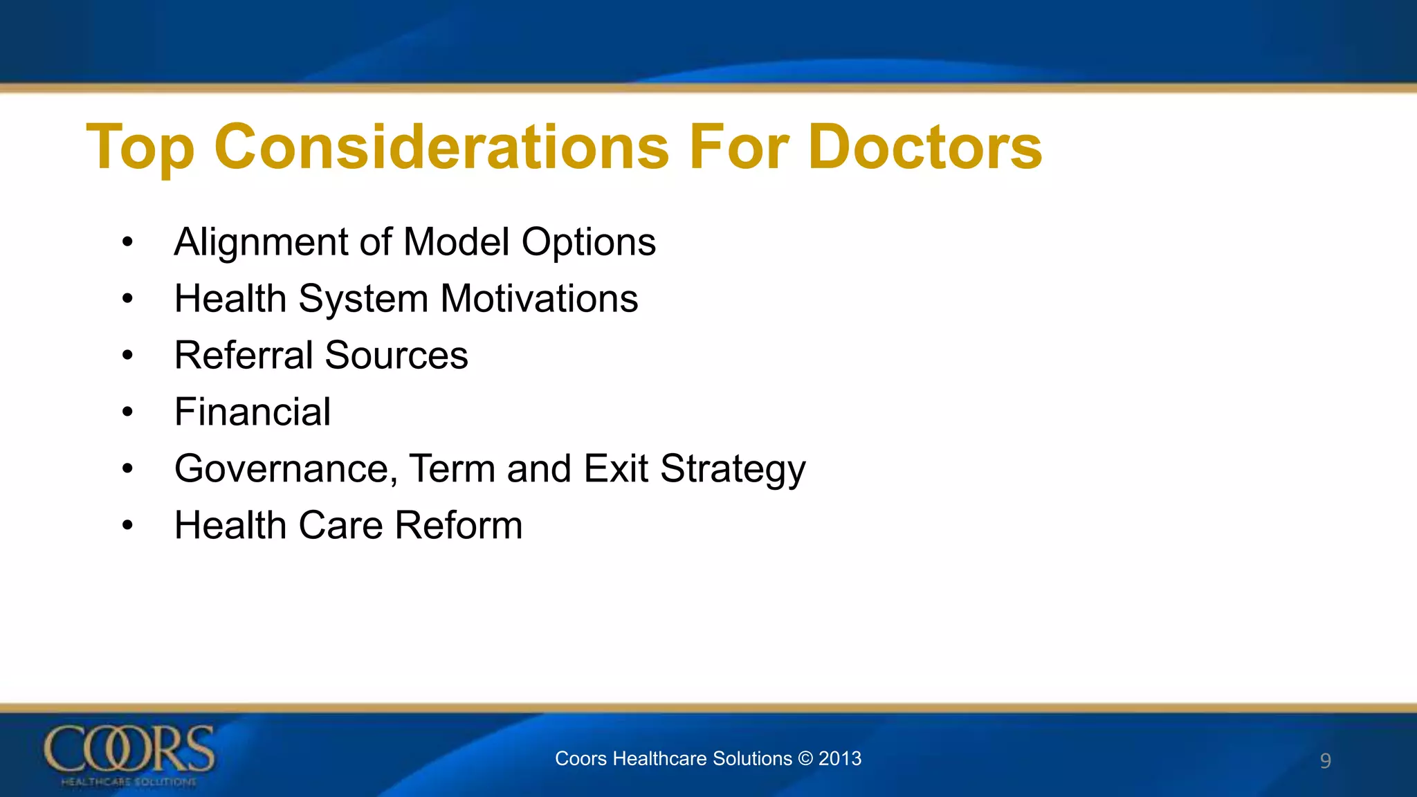 Top Considerations For Doctors
• Alignment of Model Options
• Health System Motivations
• Referral Sources
• Financial
• Governance, Term and Exit Strategy
• Health Care Reform
9Coors Healthcare Solutions © 2013
 