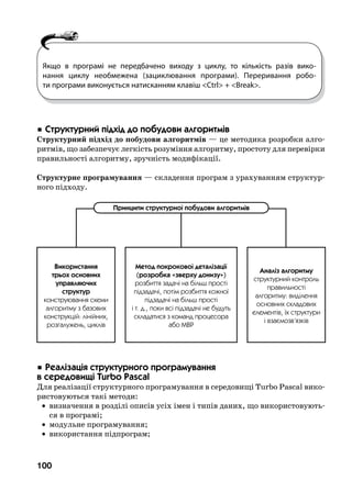 100
 Ñòðóêòóðíèé ï³äõ³ä äî ïîáóäîâè àëãîðèòì³â
Структурний підхід до побудови алгоритмів — це методика розробки алго-
ритмів, що забезпечує легкість розуміння алгоритму, простоту для перевірки
правильності алгоритму, зручність модифікації.
Структурне програмування — складення програм з урахуванням структур-
ного підходу.
 Ðåàë³çàö³ÿ ñòðóêòóðíîãî ïðîãðàìóâàííÿ  .
â ñåðåäîâèù³ Turbo Pascal
Для реалізації структурного програмування в середовищі Turbo Pascal вико-
ристовуються такі методи:
	 •	 визначення в розділі описів усіх імен і типів даних, що використовують-
ся в програмі;
	 •	 модульне програмування;
	 •	 використання підпрограм;
Якщо в програмі не передбачено виходу з циклу, то кількість разів вико-
нання циклу необмежена (зациклювання програми). Переривання робо-
ти програми виконується натисканням клавіш Ctrl + Break.
Ïðèíöèïè ñòðóêòóðíî¿ ïîáóäîâè àëãîðèòì³â
Âèêîðèñòàííÿ
òðüîõ îñíîâíèõ
óïðàâëÿþ÷èõ
ñòðóêòóð
êîíñòðóþâàííÿ ñõåìè
àëãîðèòìó ç áàçîâèõ
êîíñòðóêö³é: ë³í³éíèõ,
ðîçãàëóæåíü, öèêë³â
Ìåòîä ïîêðîêîâî¿ äåòàë³çàö³¿
(ðîçðîáêà «çâåðõó äîíèçó»)
ðîçáèòòÿ çàäà÷³ íà á³ëüø ïðîñò³
ï³äçàäà÷³, ïîò³ì ðîçáèòòÿ êîæíî¿
ï³äçàäà÷³ íà á³ëüø ïðîñò³
³ ò. ä., ïîêè âñ³ ï³äçàäà÷³ íå áóäóòü
ñêëàäàòèñÿ ç êîìàíä ïðîöåñîðà
àáî ÌÂÐ
Àíàë³ç àëãîðèòìó
ñòðóêòóðíèé êîíòðîëü
ïðàâèëüíîñò³
àëãîðèòìó: âèä³ëåííÿ
îñíîâíèõ ñêëàäîâèõ
åëåìåíò³â, ¿õ ñòðóêòóðè
³ âçàºìîçâ’ÿçê³â
 