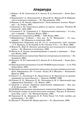 Ë³òåðàòóðà
	 1.	Бейсик / Я. М. Глинський, В. Є. Анохін, В. А. Ряжський.— Львів: Деол,
2002.
	 2.	Бордовский Г. А., Извозчиков В. А. Исаев Ю. В., Морозов В. В. Информа-
тика в понятиях и терминах.— М.: Просвещение, 1991.
	 3.	Верлань А. Ф.  Основи інформатики і обчислювальної техніки: Підруч-
ник.— К.: Освіта, 1997.
	 4.	Гаевский А.  Ю.  Самоучитель работы на персон.  компьют.  Windows 98
Internet К.: АСК, 2001.
	 5.	Глушаков С. В., Сурядный А. С. Персональный компьютер.— 5-е изд.,
доп. и перераб.— Харьков: Фолио, 2003.—
	 6.	Гончаров А. Самоучитель НТML.— СПб: Питер, 2001.
	 7.	Информатика: Учебник / Под ред.  Н.  В.  Макаровой.— 3-е изд., .
пе­рераб. — М.: Финансы и статистика, 2001.
	 8.	Інформатика: Підручник для 10—11 кл.  загальноосвіт.  навч.  закладів
/ І. Т. Зарецька, А. М. Гурний, О. Ю. Соколов: У 2 ч.— Х.: Факт, 2004.
	 9.	Йенсен К., Вирт Н. Паскаль: руководство для пользователя и описание
языка.— М.: Финансы и статистика, 1982.
	10.	Милов А. В. Основы программирования в задачах и примерах.— Харь-
ков: Фолио, 2002.
	11.	Основы работы на компьютере: Краткие инструкции для новичков.— М.:
Аквариум, 2004.
	12.	Паскаль / Я. М. Глинський, В. Є. Анохін, В. А. Ряжський.— Львів: Деол,
2002.
	13.	Персональный компьютер от А до Я: CD-ROM энциклопедия.— А. О. РТА
Лазер Дейта, 1994.
	14.	Програми для загальноосвітніх навчальних закладів універсального про-
філю. Інформатика. 10—11 класи / За ред. М. І. Жалдака.— Запоріжжя:
Прем’єр, 2003.
	15.	Раков С. А., Логвинова Г. В., Прокопенко А. И. Практикум по програм-
мированию на языке Паскаль.— Харьков: РЦНИТ, 1996.
	16.	Руденко В.  Д., Макарчук О.  М., Патланжоглу М.  О.  Практичний курс
інформатики: Посібник.— К.: Фенікс, 1997.
	17.	Средства и методы обработки разнотипной информации / Под ред. 
Л. И. Белоусовой.— К.: 1997.
	18.	CD-ROM энциклопедия персонального компьютера Кирилла и Мефодия.
	19.	Толковый словарь по вычислительным системам / Под ред. В. Иллингу-
орта; Пер. с англ.— М.: Машиностроение, 1991.
	20.	Торопенко В.  Д., Новикова Н.  В.  Turbo Pascal 7.0: Учеб.  пособие для
начинающих.— К., 1997.
	21.	Шелдон Т. Windows 95. Проще простого.— К.: Диалектика, 1996.
 