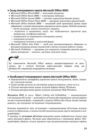 77
 Ñêëàä ³íòåãðîâàíîãî ïàêåòà Microsoft Office 2003
	 •	 Microsoft Office Word 2003 — текстовий процесор;
	 •	 Microsoft Office Excel 2003 — електронна таблиця;
	 •	 Microsoft Office Access 2003 — система управління базами даних;
	 •	 Microsoft Office Power Point 2003 — програма підготовки презентацій;
	 •	 Microsoft Office Outlook 2003 — потужний засіб організації різних видів
інформації, з якими повсякденно доводиться мати справу. Outlook дозволяє:
	 — вести календар, список контактів і завдань;
	 — відмічати в щоденнику події, які відбуваються протягом дня,
наприклад, телефонні дзвінки;
	 — відправляти та отримувати електронну пошту;
	 — планувати зустрічі;
	 — створювати нотатки в довільній формі.
	 •	 Microsoft Office Info Path — засіб для автоматизованого збирання та
використовування різних відомостей з метою спільної роботи з ними.
	 •	 Microsoft Publisher — програма для швидкого створення макетів друко-
ваних матеріалів — візиток, листівок, буклетів тощо.
 Îñîáëèâîñò³ ³íòåãðîâàíîãî ïàêåòà Microsoft Office 2003
	 •	 Одноманітність інтерфейсу (однакові панелі інструментів, меню, коман-
ди і діалогові вікна).
	 •	 Єдині засоби доступу до системних даних (словники, стилі та ін.).
	 •	 Спільне використання даних шляхом буфера обміну Windows.
	 •	 Спільне використання даних шляхом механізму OLE Windows.
Механізм OLE (з англ.  Object Linking and Embedding — впровадження
і зв’язування об’єктів) — можливість зв’язати або впровадити частину файла
чи весь існуючий файл, створений у додатку Office або в будь-якому іншому
додатку, що підтримує зв’язування і впровадження.
Основна відмінність між зв’язаними і впровадженими об’єктами полягає
в місці їх зберігання, а також способі оновлення даних при їх вміщенні в кін-
цевий файл.
У випадку зі зв’язаним об’єктом оновлення даних відбувається тільки при
зміні вихідного файла. Зв’язані дані зберігаються у вихідному файлі. Кін-
цевий файл зберігає тільки відомості про місцеположення вихідного файла
Всі компоненти Microsoft Office можуть використовуватися як авто-
номно, так і спільно багатьма користувачами завдяки тому, що
Windows XP є мережною операційною системою.
 