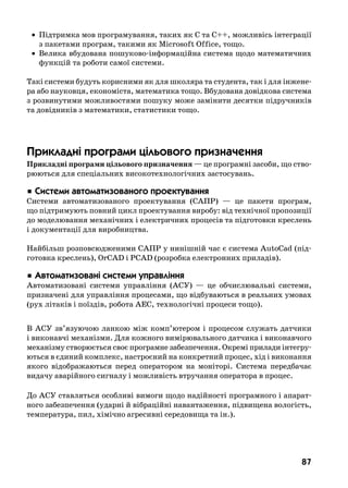 87
	 •	 Підтримка мов програмування, таких як С та С++, можливісь інтеграції
з пакетами програм, такими як Microsoft Office, тощо.
	 •	 Велика вбудована пошуково-інформаційна система щодо математичних
функцій та роботи самої системи.
Такі системи будуть корисними як для школяра та студента, так і для інжене-
ра або науковця, економіста, математика тощо. Вбудована довідкова система
з розвинутими можливостями пошуку може замінити десятки підручників
та довідників з математики, статистики тощо.
Прикладні програми цільового призначення
Прикладні програми цільового призначення — це програмні засоби, що ство-
рюються для спеціальних високотехнологічних застосувань.
 Ñèñòåìè àâòîìàòèçîâàíîãî ïðîåêòóâàííÿ
Системи автоматизованого проектування (САПР) — це пакети програм,
що підтримують повний цикл проектування виробу: від технічної пропозиції
до моделювання механічних і електричних процесів та підготовки креслень
і документації для виробництва.
Найбільш розповсюдженими САПР у нинішній час є система AutoCad (під-
готовка креслень), OrCAD і PCAD (розробка електронних приладів).
 Àâòîìàòèçîâàí³ ñèñòåìè óïðàâë³ííÿ
Автоматизовані системи управління (АСУ) — це обчислювальні системи,
призначені для управління процесами, що відбуваються в реальних умовах
(рух літаків і поїздів, робота АЕС, технологічні процеси тощо).
В АСУ зв’язуючою ланкою між комп’ютером і процесом служать датчики
і виконавчі механізми. Для кожного вимірювального датчика і виконавчого
механізму створюється своє програмне забезпечення. Окремі прилади інтегру-
ються в єдиний комплекс, настроєний на конкретний процес, хід і виконання
якого відображаються перед оператором на моніторі.  Система передбачає
видачу аварійного сигналу і можливість втручання оператора в процес.
До АСУ ставляться особливі вимоги щодо надійності програмного і апарат-
ного забезпечення (ударні й вібраційні навантаження, підвищена вологість,
температура, пил, хімічно агресивні середовища та ін.).
 