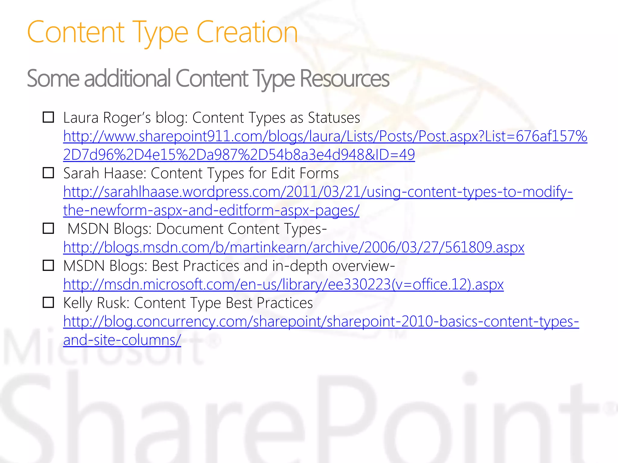  Laura Roger’s blog: Content Types as Statuses
http://www.sharepoint911.com/blogs/laura/Lists/Posts/Post.aspx?List=676af157%
2D7d96%2D4e15%2Da987%2D54b8a3e4d948&ID=49
 Sarah Haase: Content Types for Edit Forms
http://sarahlhaase.wordpress.com/2011/03/21/using-content-types-to-modify-
the-newform-aspx-and-editform-aspx-pages/
 MSDN Blogs: Document Content Types-
http://blogs.msdn.com/b/martinkearn/archive/2006/03/27/561809.aspx
 MSDN Blogs: Best Practices and in-depth overview-
http://msdn.microsoft.com/en-us/library/ee330223(v=office.12).aspx
 Kelly Rusk: Content Type Best Practices
http://blog.concurrency.com/sharepoint/sharepoint-2010-basics-content-types-
and-site-columns/
Some additional Content Type Resources
 