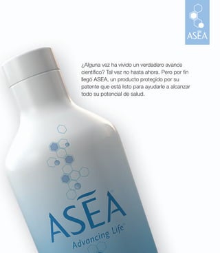 ¿Alguna vez ha vivido un verdadero avance
cientí co? Tal vez no hasta ahora. Pero por n
llegó ASEA, un producto protegido por su
patente que está listo para ayudarle a alcanzar
todo su potencial de salud.
 