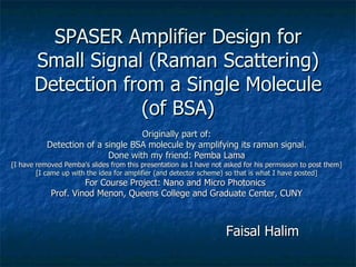SPASER Amplifier Design for Small Signal (Raman Scattering) Detection from a Single Molecule (of BSA) Faisal Halim The City College of New York, CUNY Thursday, 13 th  May, 2010 Originally part of: Detection of a single BSA molecule by amplifying its raman signal. Done with my friend:  Pemba Lama [I have removed Pemba’s slides from this presentation as I have not asked for his permission to post them] [I came up with the idea for amplifier (and detector scheme) so that is what I have posted] For Course Project: Nano and Micro Photonics  Prof. Vinod Menon, Queens College and Graduate Center, CUNY 