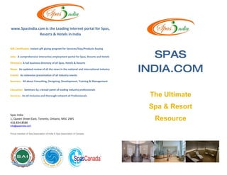 www.SpasIndia.com is the Leading internet portal for Spas,
               Resorts & Hotels in India


Gift Certificates: instant gift giving program for Services/Stay/Products buying

Jobs: A comprehensive interactive employment portal for Spas, Resorts and Hotels        SPAS
Directory: A full business directory of all Spas, Hotels & Resorts

News: An updated review of all the news in the national and international industry

Events: An extensive presentation of all industry events
                                                                                     INDIA.COM
Business: All about Consulting, Designing, Development, Training & Management

Education: Seminars by a broad panel of leading industry professionals

Services: An all inclusive and thorough network of Professionals                      The Ultimate
                                                                                      Spa & Resort
Spas India
1, Queen Street East, Toronto, Ontario, M5C 2W5
416.834.8586
                                                                                       Resource
info@spasindia.com


Proud member of Spa Association of India & Spa Association of Canada
 