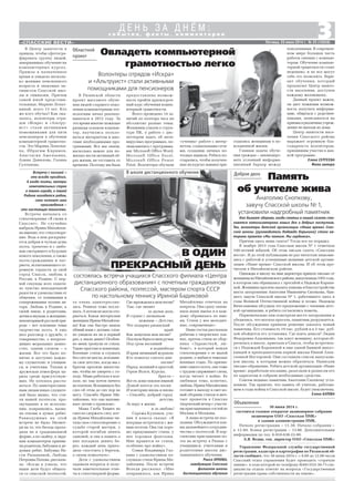 Овладеть компьютерной
грамотностью легко
30 июня 2014 г.
состоится годовое открытое акционерное собрание
акционеров ОАО «Спасская ПМК»
в здании администрации ПМК.
Начало регистрации – 11.30. Начало собрания –
в 12.00. Конец регистрации – 13.00. Дополнительная
информация по тел. 8 910 638 22 00.
А.В. Ведин, ген. директор ОАО «Спасская ПМК»
3«СПАССКИЕ ВЕСТИ»
с о б ы т и я , ф а к т ы , к о м м е н т а р и и
Д Е Н Ь З А Д Н Ё М :
Пятница, 20 июня 2014 г. № 25 (10838)
Встреча с поэзией –
это всегда праздник.
А когда поэты, авторы
замечательных строк
о твоем городе, о твоей
Родине находятся рядом,
сами читают свои
произведения –
это настоящее таинство.
Встреча началась со
стихотворения «Я снова в
Спасске». Не случайно
выбрала Ирина Михайлов
на именно это стихотворе
ние. Ведь в нем раскрыва
ется добрая и чуткая душа
поэта, трепетно и с любо
вью смотрящего в будущее
нового поколения, а также
поэта гражданина и пат
риота, испытывающего ог
ромную гордость за свой
город Спасск, любовь к
России, к Родине. С пер
вой секунды всех охвати
ло чувство неподдельной
радости и удовольствия от
общения, от понимания и
сопереживания поэзии ав
тора. Любовь к Родине, к
своей земле, к родителям,
детям и внукам, к женщине,
неповторимойрусскойпри
роде – вот основные темы
творчества поэта. А еще
шел разговор о дружбе, о
товариществе, о непрехо
дящих моральных ценно
стях, одним словом – о
жизни. Все это было по
нятно и доступно каждо
му слушателю: и учащим
ся, и учителям. Теплая и
дружеская атмосфера ца
рила среди присутствую
щих. Не хотелось расста
ваться. По заинтересован
ным лицам юных слушате
лей было видно, что сти
хи нашей поэтессы, про
звучавшие в ее исполне
нии, понравились, вызва
ли отклик в душах ребят.
Равнодушных на этой
встрече не было. Несмот
ря на то, что беседа прохо
дила не в традиционной
форме, а по скайпу, к экра
нам компьютеров приник
ли родители, бабушки и де
душки ребят. Бабушка На
сти Рязанцевой, Любовь
Петровна Попова, рассказа
ла: «Когда я узнала, что
наши дети будут общать
ся со спасской поэтессой,
состоялась встреча учащихся Спасского филиала «Центра
дистанционного образования» с почетным гражданином
Спасского района, поэтессой, мастером спорта СССР
по настольному теннису Ириной Бадиковой
В школе дистанционного обучения
В ОДИН
ПРЕКРАСНЫЙ ДЕНЬ
то очень заинтересова
лась. Решила тоже послу
шать. А потом не могла ото
рваться. Какая интересная
женщина Ирина Михайлов
на! Как она быстро нашла
общий язык с детьми, слов
но увидела их не в первый
раз, а знала давно! Особен
но меня тронули ее стихи.
Такие простые и понятные.
Военные стихи я слушать
без слез не могла, вспомни
ла свое детство, когда мы с
братом просили милосты
ню, чтобы не умереть с го
лоду. Мама работала в кол
хозе, но там почти ничего
не платили. Вспоминать без
слез об этом до сих пор не
могу. Спасибо Ирине Ми
хайловне, что она напоми
нает детям о прошлом».
Мама Глеба Химич не
смогла сдержать слез, ког
да Ирина Михайловна чи
тала свое стихотворение о
судьбе старой матери, у
которой погибли девять
сыновей, и она в память о
них посадила девять бе
рез, каждый день прихо
дила «постоять у березок,
о своем помолчать».
Дети с удовольствием
задавали вопросы и полу
чали замечательные отве
ты в стихотворной форме.
Где зарождалась моя песня?
Там, где звенит
за далью даль,
В стране с названьем
нежным – Детство,
Что подарил рязанский
край.
Как зазвучала моя песня?
Подшумберезизвонручья,
Под гром весенний
в поднебесье
И крик щемящий журавля.
Кто помогал слагать мне
песню?
Народ, великий и простой,
Герои Волги, Курска,
Бреста –
Всете,комупоклонземной.
Душой поется эта песня.
И повторяю вновь и вновь:
– Спасибо, добрый город
детства,
За веру в жизнь
и за любовь!
Сережа Кулешов, уче
ник 4 класса сказал: «Я
впервые встретился с жи
вым поэтом. Она так хоро
шо придумывает стихи, у
нее хорошая фантазия.
Мне нравятся ее стихи,
особенно про войну».
Семья Владимира Гал
кина с удовольствием по
слушала стихи Ирины Ми
хайловны. После встречи
Володя рассказал: «Мне
понравилось, как Ирина
Михайловна отвечала на
вопросы. Она сразу запом
нила наши имена и к каж
дому обращалась по име
ни. Стихи у нее мелодич
ные, современные».
Наша гостья рассказала
ребятам о творческих пла
нах, прочла стихи из сбор
ника «Здравствуй, лю
бовь!», в который вошли
стихотворения о ее малой
родине, о любви и тяжелых
военных годах. По призна
нию самого поэта, она тоже
с трудом сдерживает слезы,
когда читает о войне. Ее
любимая тема, конечно,
любовь. Ирина Михайловна
готовит к выходу в свет но
вый сборник стихов и меч
тает провести в Спасске
творческий вечер с участи
ем приглашенных гостей из
Москвы и Молдовы.
А наша встреча не пос
ледняя. Обсуждаются пла
ны дальнейшего сотрудни
чества с поэтессой. В пер
спективе приглашение по
эта на встречу в Рязань с
учащимися, учителями и
родителями школы дис
танционного обучения.
Раиса ОРЛОВА,
заведующая Спасским
филиалом школы
дистанционного обучения
Память
об учителе жива
Доброе дело
Как бывает здорово, когда статьи в нашей газете ста
новятся катализаторами новых дел и добрых поступков.
Так, волонтеры детской организации «Наше время» Спас
ской школы (руководитель Надежда Карькина) стали ав
торами проекта «Мы помним. Мы гордимся».
Причем здесь наша газета? Тогда все по порядку.
В ноябре 2013 года Спасская школа № 1 отметила
100 летний юбилей. Об этом писала газета «Спасские
вести». И до этой публикации не раз читатели знакоми
лись с работой и успешными акциями детской органи
зации «Наше время» Спасской школы. И об этом про
читали в Михайловском районе.
Однажды в школу на имя директора пришло письмо от
женщиныизМихайловскогорайона,выпускницы1955года,
в котором она обращалась с просьбой к Надежде Карьки
ной. Женщина просила оказать помощь в благоустройстве
места захоронения Анатолия Ивановича Снопкова, быв
шего завуча Спасской школы № 1, работавшего здесь в
годы Великой Отечественной войны и позже. Надежда
Вячеславовна обсудила это предложение с членами детс
кой организации, и ребята согласились помочь.
Первоначально они осмотрели место захоронения и
убедились, что могила просела, памятник разрушается.
После обсуждения приняли решение заказать новый
памятник. Его стоимость 19 тыс. рублей и в 3 тыс. руб
лей обойдется его установка. Где взять деньги? Лидия
Федоровна Алдошкина, так зовут женщину, которая об
ратилась в школу, приехала в Спасск, чтобы встретить
ся с Надеждой Карькиной и еще одной бывшей выпус
кницей и преподавателем первой школы Ниной Алек
сеевной Нестеровой. Они составили список выпускни
ков школы, к которым можно обратиться. Написали
письмо обращение. Ребята детской организации «Наше
время» доработали послание, разослали и разнесли его
по адресатам и собрали необходимые средства.
Совсем недавно памятник Анатолию Снопкову уста
новили. Так приятно, что память об учителе, работаю
щем в годы войны в Спасской школе, будет увековечена.
Елена БАТОВА
Анатолию Снопкову,
завучу Спасской школы № 1,
установили надгробный памятник
В Центр занятости я
пришла, чтобы сфотогра
фировать группу людей,
завершивших обучение на
компьютерных курсах.
Пришла в назначенное
время и увидела несколь
ко женщин пенсионного
возраста и знакомых ак
тивистов Спасской шко
лы и гимназии. Причем
самой юной представи
тельнице, Марине Лопат
киной, всего 13 лет. Кто
же кого обучал? Как ока
залось, волонтеры отря
дов «Искра» и «Альтру
ист» стали активными
помощниками для пяти
пенсионеров в обучении
компьютерной грамотно
сти. Это Марина Лопатки
на, Ибрагим Кяримов,
Анастасия Амелькина,
Алина Данилова, Галина
Султанова.
Волонтеры отрядов «Искра»
и «Альтруист» стали активными
помощниками для пенсионеров
В Рязанской области
проект массового обуче
ния людей старшего поко
ления компьютерным тех
нологиям начал реализо
вываться в 2012 году. За
это время многие пожилые
рязанцы освоили компью
тер, научились пользо
ваться интернетом и мно
гими необходимыми про
граммами. Все мы знаем,
насколько важно для по
жилых вести активный об
раз жизни, не отставать от
времени. Поэтому им была
предоставлена возмож
ность пройти краткосроч
ный курс обучения компь
ютерной грамотности.
Всего проведено 14 за
нятий по полтора часа на
абсолютно разные темы.
Женщины узнали о струк
туре ПК, о работе с дис
петчером задач, об анти
вирусных программах, по
знакомились с программа
ми: Microsoft Office Word,
Microsoft Office Excel,
Microsoft Office Power
Point. Волонтеры обучали
«учениц» работе с интер
нетом, социальными сетя
ми, созданию личных по
чтовых ящиков. Ребята по
старались, чтобы получен
ные на курсах навыки при
годились женщинам в по
вседневной жизни.
Главная задача обуче
ния граждан – ликвидиро
вать условный информа
ционный барьер между
поколениями. В современ
ном мире большая часть
работы связана с компью
тером. Обучение компью
терной грамотности стоит
недешево, и не все могут
себе это позволить. Вари
ант обучения, который
предлагает Центр занято
сти населения, доступен
каждому желающему.
Данный проект важен,
он дает пожилым возмож
ность получать информа
цию, общаться с родствен
никами, записываться на
приемывразличныеучреж
дения не выходя из дома.
Центр занятости насе
ления Спасского района
выражает огромную бла
годарность волонтерам,
принявшим участие в дан
ной программе.
Елена СЕРГЕЕВА
Фото автора
Управление Федеральной службы государственной
регистрации, кадастра и картографии по Рязанской об
ласти сообщает, что 30 июня 2014 г. с 9.00 до 12.00 часов
Спасский отдел управления будет проводить «горячую
линию», в ходе которой по телефону 8(49135)3 30 73 спе
циалисты отдела ответят на вопросы «Государственная
регистрация права собственности на землю».
Объявления
Областной
проект
 