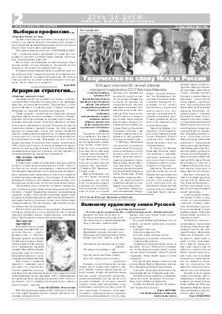 Прожить 90 – как это не просто!
Все было на Вашем нелегком пути:
Достойно хвалу от людей принимали,
Хулу отметали – мешала идти.
На Ваших полотнах – суровые лица:
Морщины и горькие складки у рта.
Но сколько достоинства в лицах таится,
Какая в них сила, любовь, доброта!
Склонилась крестьянка над детскою
зыбкой…
Что может художника в ней
привлекать?
А разве уже Моны Лизы улыбку
Хоть кто нибудь смог до конца
разгадать?
Я думаю – не смог! Как не все, к сожа
лению, могут понять силу, красоту, доб
роту Ваших удивительных картин, не
могут понять, почему так притягательны
для Вас наши «рязанские мадонны»,
наши незатейливые (да так ли уж это?)
русские пейзажи, от которых «щемит
сердце», наши реки прозрачные, озера
колдовские, наше поле русское, росы бе
лые, зори ясные. А главное – душа наро
да нашего – широкая, могучая, красивая,
доброты необыкновенной, той, что при
нимает, как свои, чужие беды, горести,
радости и печали.
Вы, дорогой Виктор Иванович, все это
поняли, приняли, написали, показали
всему миру:
Смотрите! Вот она,
Наша васильковая Русь,
Вот они, наши сильные духом
Пращуры, деды наши, отцы наши,
Святые наши матери…
Любуйтесь! Гордитесь! Ведь в них – и
мы сами… Я хочу, чтобы все это понима
ли, чтобы знали историю своей страны,
героев своих помнили, чтобы Россией
гордились, чтобы имели право и собой
гордиться.
Потому об этом и пишу, потому и зову
всех на Ваши, Виктор Иванович, выстав
ки, к Вашим картинам откровениям.
Смотрите, люди! Душой смотрите, сер
дцем прикасайтесь! Узнавайте сами себя…
Низкий поклон великому художнику
земли Русской, Великому Человеку –
Вам, дорогой Виктор Иванович!
Долгих лет жизни, долгих лет творче
ства! Храни Вас Господь!
Ирина МОРОЗОВА,
член Международного сообщества
писательских союзов
К 90 летию Виктора Ивановича Иванова
Дорогой Виктор Иванович!
От всего сердца поздравляю Вас с замечательной датой – Вашим юбилеем!
Великому художнику земли Русской
«СПАССКИЕ ВЕСТИ»
2 с о б ы т и я , ф а к т ы , к о м м е н т а р и и
Д Е Н Ь З А Д Н Ё М :
Пятница, 22 августа 2014 г. № 34 (10847)
2 августа народный
художник СССР
Виктор Иванович Иванов
праздновал свой 90 летний
юбилей. Это событие
торжественно отметили
в Рязани, а 6 августа
поздравить
многоуважаемого и горячо
любимого земляка
собрались жители села
Исады, приехали гости
из районного и областного
центров.
Праздник получился
по семейному теплым и
добрым: звучали искрен
ние поздравления, душев
ные песни, стихи мест
ных поэтов, посвящен
ные творчеству юбиляра.
Слушая выступления го
стей, ответное слово Вик
тора Ивановича, я поду
мала, что можно было бы
назвать этот праздник –
«Таланты В.И. Иванова».
Судите сами.
Виктор Иванович ска
зал, что своим талантом
художника он обязан
Богу. Господь был щедр и
наградил его способнос
тью и любовью к рисова
нию. В этом, по словам
Эхо праздника
Творчество во славу Исад и России
В Исадах отметили 90 летний юбилей
народного художника СССР Виктора Иванова
Мастера, нет никакой его
заслуги. Его заслуга в том,
что он не зарыл Божий дар
в землю, не пропил, не
употребил во зло, а на про
тяжении всей жизни под
нимался к высотам мас
терства. Я бы, вслед за гла
вой Исадского сельского
поселения Александром
Воробьевым, назвала это
талантом трудолюбия, ко
торым Виктор Иванович
бесспорно обладает, чем
снискал уважительное от
ношение к себе тружени
ков «кутуковской горы».
У Виктора Ивановича
есть, конечно, и педагоги
ческий талант. Его мастер
классы, выставки его твор
ческих работ имеют ог
ромное значение для мо
лодых художников. Счита
ющая себя их представите
лем, директор и храни
тельница художественной
галереи «Виктор Иванов и
земля Рязанская» Юлия
Фролкина заверила Мас
тера, что знамя русского
реализма находится в на
дежных молодых руках.
Участники литератур
ного объединения «Откро
вение» супруги Малахо
вы, Зоя Калинкина и Ва
лентина Глагазина побла
годарили народного ху
дожника за его талант
вдохновлять творческую
деятельность тех, кто
смотрит его картины и за
ражается желанием сред
ствами различных видов
искусства выразить свое
отношение к миру.
Директор фирмы «Со
зидатель» Анатолий Его
ров очень важным назвал
талант Иванова будить
гражданское сознание,
патриотические чувства
современников.
Я считаю, что Виктор
Иванович обладает талан
том рождать у окружаю
щих мечту побывать в са
мых известных художе
ственных галереях, где на
ходятся его творения.
Директор Рязанского
художественного музея
Марина Котова подметила
талант Иванова собирать
вокруг себя разных по
роду деятельности, но
близких по образу мыслей
людей. И это не вызывает
сомнений. Кроме уже на
званных мною гостей по
здравить Виктора Ивано
вича пришли заместитель
главы администрации
Спасского района Виктор
Епишкин, заместитель
главы района – председа
теля Спасской районной
Думы Виктор Митрохин,
директор Рязанского ху
дожественного училища
Василий Колдин, благо
чинный Спасского южно
го благочиния протоиерей
Илия Коростелев, настоя
тель Исадского храма про
тоиерей Виктор Тарака
нов, главный редактор га
зеты «Спасские вести»
Анна Суворова, начальник
районного управления
культуры и туризма Нико
лай Зайцев, директор Спас
ского историко археологи
ческого музея Марина Ер
шова, исполнительный ди
ректор ООО «Заря» Влади
мир Назаров, учителя и
учащиеся Исадской сред
ней школы, взрослые и
юные жители села Исады.
Конечно, я назвала да
леко не полный перечень
талантов В.И. Иванова!
Так, Виктор Иванович –
глубоко думающий чело
век, и у него ярко выражен
талант философа.
А еще он написал заме
чательные статьи о твор
честве его выдающихся
учителей – Репине, Сури
кове, Васнецове и других.
И здесь мощный талант
критика налицо. Поистине
талантливый человек та
лантлив во всем!
Полностью согласна с
начальником управления
культуры Николаем Зай
цевым в том, что мы, зем
ляки Виктора Ивановича
Иванова, имеющие воз
можность приходить к
нему в гости, разговари
вать с ним на самые раз
ные темы, видеть, как он
работает, слышать, как он
шутит, лукаво щуря муд
рые глаза, еще не можем
полностью осознать масш
таб его личности, значе
ние его творчества для
мирового искусства. Осоз
нание этого у нас впереди.
Давайте от всего сердца
пожелаем нашему много
уважаемому, поистине на
родному, русскому и очень
нами любимому Виктору
Ивановичу Иванову многая
лета для жизни и творче
ства во славу России!
Ольга КОЛДЕНКОВА
(Окончание. начало на 1 стр.)
– Кабачки растут не по дням, а по часам, – улыбает
ся Валентина Симкина, которая, как и все женщины
бригады, – местная жительница с. Деревенское. – Соби
раем стабильно по 4 тонны в день, а бывает и больше.
Мужчины не успевают коробки запечатывать.
Такой урожай – полная заслуга бригады, которая
вручную сажала и полола кабачки, а теперь собирает.
Кабачки – культура нежная, на продажу идут только не
большие молодые плоды. Спасские кабачки в столице
пользуются огромным успехом! Плодоносят они на
удивление обильно, завязей столько, что сбор урожая
продлят до заморозков. А ведь этот овощ в хозяйстве
даже не планировали выращивать и посадили кабачки
только для того, чтобы обеспечить местных житель
ниц рабочими местами. Женщины, до этого долгое
время сидевшие без работы, благодарят руководство
ООО «Агросоюз Спасск» за такую возможность зараба
тывать, да еще на родной земле. После сбора кабачков
овощеводческая бригада в полном составе перейдет в
овощехранилища на сортировку картофеля.
Про клевер, горчицу
и фацелию
К сожалению, земли левобережья Спасского района
не могут похвастаться плодородием, и в ООО «Агросо
юз Спасск» на полях закладывают семеноводческий
питомник клевера красного, который является прекрас
ным органическим удобрением и считается одним из
лучших предшественников в севообороте. В хозяйстве
планируют собирать собственные семена клевера, что
бы ежегодно засевать им по 100 гектаров зеленого пара.
– В прошлом году в хозяйстве посадили горчицу бе
лую, ростки которой сильно повредили крестоцветные
блошки, – говорит Николай Васильевич, проезжая мимо
«желтых» полей. – Поэтому кусты горчицы редкие. Одно
из ранее необрабатываемых полей засеяли фацелией, а
местный пчеловод установил у поля ульи, чтобы пчелы
собирали нектар. Так что пчелки – наш показатель эко
логически чистой продукции.
В ООО «Агросоюз Спасск» продолжают увеличивать
посевные площади и за лето приобрели еще 2 тысячи
гектаров залежных земель. Таким образом, в хозяйстве
будут обрабатывать 6 тысяч гектаров земли.
На очереди –
картофель
Конечный пункт нашей
экскурсиипополямООО«Аг
росоюз Спасск» – карто
фельное поле у с. Киструс.
Высокие грядки с подсохшей
ботвой уже готовы к уборке.
Земля вокруг ботвы полопа
лась, указывая на хороший
урожай. Николай Васильевич
раскопал один из кустов и
продемонстрировал с деся
ток ровных больших клубней.
Как только в хозяйстве
закончат с озимыми, сразу
перейдут на картофель.
Одно из хранилищ уже отре
монтировали для закладки урожая. А что касается новых
овощехранилищ, группа компаний «АРС», занимающаяся
их строительством, заверила руководство ООО «Агросо
юз Спасск», что 5 сентября три первых будут сданы, а
через 10 дней – еще три.
Елена СМЫСЛЕНОВА. Фото автора
P.S.: Об уборке картофеля в ООО «Агросоюз Спасск»
и о том, какой урожай удалось собрать, читайте в сле
дующих номерах газеты.
(Окончание. Начало на 1 стр.)
Третий этап конкурса состоится с 20 ноября по 15 де
кабря, в его рамках каждого участника ждет встреча с
представителем выбранной им профессии, после которой
нужно будет подготовить презентацию.
Победитель конкурса получит «СЕРТИФИКАТ МЕЧ
ТЫ» – образовательный сертификат, который даст воз
можность получить дополнительные навыки, необходи
мые для избранной профессии.
Итоги будут опубликованы на сайте конкурса «Про
фессия мечты» www.profmechta.ru. Подведение итогов
конкурса – не позднее 20 декабря 2014 года.
И, наконец, немаловажная деталь: первый и второй эта
пы конкурса будут оцениваться двумя способами: интер
нет голосованием и конкурсной комиссией. На третьем
этапе абсолютно все будет решаться интернет голосова
нием. Так что шанс есть у каждого!
Юрий ФУКС
Выбирая профессию...
Аграрная стратегия...
 