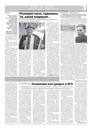 3«СПАССКИЕ ВЕСТИ»
Наши земляки – Герои Отечества
с о б ы т и я , ф а к т ы , к о м м е н т а р и и
Д Е Н Ь З А Д Н Ё М :
Пятница, 14 ноября 2014 г. № 46 (10859)
Живет в селе Устрань
очень интересный,
известный во многих селах,
поистине редкой
на сегодняшнее время
профессии человек.
Недавно ему исполнилось
80 лет. А он на столько
и не выглядит. Спать
ложится с думами
и планами на следующий
день, а с утра встает
и планы эти
осуществляет. Не привык
на диванчике полеживать
Виктор Петрович Фролов.
– А чем же он так изве
стен на селе, да и в других
селах? Наверное, он печ
ник, – скажете вы. Но нет.
Гармонист он. Этим все и
сказано.
Не расстается с гармо
нью Виктор Петрович по
чти никогда. И к нам в ре
дакцию пришел с инстру
ментом.
– Моя любимица, моя
кормилица, – говорил гар
монист, поглаживая с не
жностью гармонь. – Жаль,
девка, негде мне тут у вас
развернуться! А бывало…
И тут он стал рассказы
вать, что у него в роду по
мужской линии все с гар
монью в ладу жили. Ма
ленькому шестилетнему
мальчишке Вите приходи
ли такие мысли на ум: как
же так они играют? Он спе
циально в клуб ходил, что
бы выведать премудрости
страданий гармоники. Ме
стный почтальон Василий
Барышов подсказал ему:
«Слушай и сам подбирай».
Слушать то Витя слушал,
но понимал, что секрет все
равно какой то есть. Поде
лился с ним Василий Пла
Звание Героя
получил
посмертно
Андрей Кузьмич Кондра
шин родился в селе Дубови
чье Спасского уезда Рязанс
кой губернии в семье крес
тьянина. С детства он отли
чался упорством в достиже
нии поставленной цели,
любознательностью и спо
собностями к учебе. Окон
чив 4 класса сельской шко
лы, уехал в г. Магнитогорск, в котором получил про
фессию в школе ФЗУ и начал работать токарем на ме
таллургическом заводе. В 1933 году Андрей Кондрашин
поступил в Московский педагогический техникум, но
с 3 го курса по комсомольской путевке его направили
на учебу в Ейское военно морское авиационное учили
ще им. Сталина. По окончании училища лейтенанта Кон
драшина направили в авиацию Черноморского флота. Его
служба началась в ноябре 1939 года в 40 м бомбардиро
вочном авиаполку. По чистой случайности в эту же эс
кадрилью, где служил Андрей, попали его земляки –
штурман Филатов и летчик Андрианов. С первых дней
войны проявился их талант бесстрашных летчиков. Ан
дрей отличился в небе над Кубанью и Черным морем в
дни боев за освобождение Новороссийска, Одессы, Та
манского полуострова и считался лучшим летчиком сре
ди снайперов бомбардировщиков пикировщиков.
За период войны он вырос до командира эскадри
льи. На его счету 311 боевых вылетов. Он уничтожил
8 транспортов, танкер, канонерскую лодку, 12 быстро
ходных десантных барж и 26 мелких судов. За эти под
виги капитан Кондрашин награжден тремя орденами
Боевого Красного Знамени, Отечественной войны I сте
пени, медалями и был представлен к званию «Герой Со
ветского Союза». Его имя числится в списке награж
денных в Указе Президиума Верховного Совета СССР
от 31 мая 1944 года. Но орден Ленина и медаль «Зо
лотая Звезда» опоздали: 11 января 1944 года летчик
вылетел на боевое задание у г. Одессы и не вернулся.
Звание Героя Советского Союза Андрей Кузьмич Кон
драшин получил посмертно.
Из фондов Спасского музея
В «Российской газете»
(сентябрь 2014 года) опуб
ликовано интервью с ру
ководителем Рособрнад
зора Сергеем Кравцовым.
Тема беседы касалась но
вовведений и изменений,
которые затронут подго
товку и проведение госу
дарственной итоговой ат
тестации в новом учеб
ном году. Мы попросили
начальника отдела обще
го среднего и дошкольно
го образования управле
ния образования и моло
дежной политики района
Анну Николаевну Козло
ву сделать акценты на са
мых важных изменениях.
Анна Николаевна отмети
ла, что в целях организо
ванного проведения ЕГЭ в
2015 году Федеральной
службой по надзору в
сфере образования и на
уки запланированы изме
нения в процедуре прове
дения ЕГЭ.
В соответствии с кон
цепцией развития матема
тического образования в
Российской Федерации
ЕГЭ по математике в но
9 декабря в России ежегодно отмечается памятная дата –
День Героев Отечества. В Рязанской области этот празд
ник как региональный отмечается 14 ноября.
В этот день мы чествуем ныне живущих Героев Со
ветского Союза, Героев Российской Федерации, кава
леров ордена Святого Георгия и ордена Славы и отдаем
память героическим предкам. Их судьба, их подвиг яв
ляются примером самоотверженного и бескорыстного
служения Отечеству.
На тему образования
Сочинение как допуск к ЕГЭ
О нововведениях и изменениях в подготовке и проведении государственной
итоговой аттестации в новом учебном году рассказала Анна Козлова
вом учебном году будет
разделен на два уровня:
базовый и профильный. В
2015 году выпускники
смогут выбрать либо оба
уровня одновременно,
либо только один из уров
ней. Для получения аттес
тата о среднем общем об
разовании, а также для по
ступления вуз, где в переч
не вступительных испыта
ний отсутствует учебный
предмет «Математика»,
достаточно сдать экзамен
по математике на базовом
уровне. Для поступления в
вуз, в котором математика
включена в перечень всту
пительных испытаний, не
обходимо сдавать экзамен
по учебному предмету
«Математика» на про
фильном уровне.
При проведении ЕГЭ
по иностранным языкам
по желанию участника
ЕГЭ в экзамен включается
раздел «Говорение», уст
ные ответы на задания ко
торого записываются на
аудионосители. Макси
мальный балл – 100 – мож
но получить, если выпус
кник сдаст помимо пись
менной части, которая бу
дет оцениваться макси
мум в 80 баллов, также
устную часть, которая бу
дет оцениваться макси
мум в 20 баллов.
Выпускникам прошлых
лет, лицам, освоившим об
разовательные программы
среднего общего образова
ния в предыдущие годы, но
получившим справку об
обучении, а также учащим
ся 10 х классов, закончив
шим изучение программы
по отдельным учебным
предметам (русский язык,
география), будет предос
тавлена возможность сдать
ЕГЭ по этим предметам в
феврале 2015 года.
Учащимся, получив
шим на ЕГЭ неудовлетво
рительные результаты бо
лее чем по одному обяза
тельному предмету, либо
получившим повторно не
удовлетворительный ре
зультат по одному из этих
предметов, а также не
преодолевшим мини
мальный порог по пред
метам по выбору, будет
предоставлена возмож
ность сдать экзамен по со
ответствующему учебно
му предмету в дополни
тельные сроки в сентябре
2015 года в специализиро
ванных центрах не более
одного раза.
В 2015 году проведе
ние ЕГЭ в июле не предус
мотрено. Выпускникам
прошлых лет предлагается
сдать экзамены в апреле
2015 года.
Меры по информаци
онной безопасности при
проведении ЕГЭ, кото
рые были предприняты в
2014 году, доказали свою
эффективность. Работа в
этом направлении будет
продолжена.
Частью подготовки к
итоговой аттестации стал
возврат к написанию сочи
нения, которое станет сво
его рода допуском к экза
мену. Итоговое сочинение
проводится для обучаю
щихся 11 х классов в рам
ках промежуточной атте
стации, его результаты яв
ляются основанием для
принятия решения о до
пуске учащихся к ГИА.
Детям с ограниченны
ми возможностями здоро
вья и детям инвалидам
предоставляется возмож
ность вместо сочинения
писать изложение.
Итоговое сочинение
(изложение) будет прово
диться в образовательных
организациях в декабре
2014 г. Результатом ито
гового сочинения (изло
жения) является «зачет»
или «незачет».Учащиеся,
получившие за итоговое
сочинение (изложение)
неудовлетворительный
результат, допускаются
повторно к проведению
итогового сочинения (из
ложения) в дополнитель
ные сроки (в феврале и
апреле–мае текущего
года). Уже определены те
матические направления
для итогового сочинения:
1.«Недаром помнит
вся Россия...» (200 летний
юбилей М.Ю. Лермонто
ва). Темы сочинений,
сформулированные на
материале творчества
М.Ю. Лермонтова, будут
нацеливать на размышле
ния о своеобразии творче
ства М.Ю. Лермонтова,
особенностях проблема
тики его произведений,
специфике художествен
ной картины мира, харак
терных чертах лермонтов
ского героя.
(Окончание на 5 стр.)
Юбилей
Разверни меха, гармошка,
эй, давай наяривай…
Устранскому гармонисту Виктору Петровичу Фролову
недавно исполнилось 80 лет
тонович и секретом. С тех
пор не расстается наш
гармонист с гармошкой.
Правда, той, что у него
первой была, сейчас с ним
нет, но ее он помнит. С ней
он встретился, когда в ар
мии служил. Службу про
ходил в городе Томске в
строительных войсках.
– Меня армия много
чему научила, и мне это в
жизни пригодилось, – по
ясняет мой собеседник.
Так вот, три сослуживца
сбросились и купили му
зыкальный инструмент.
Это была красная шуйс
кая гармонь. И жизнь в
армии стала проходить
веселее. После службы в
армии инструмент дос
тался его товарищу. Вик
тор Петрович тогда и не
думал, что гармонь ему
так в жизни пригодится.
После армии он же
нился, народили с же
ной троих детишек: дво
их сыновей и дочку.
Только, с тоской в голо
се говорит гармонист,
никого из детей гармонь
так и не заинтересовала.
А он работал разнора
бочим, ведь золотые руки
везде нужны. А на празд
ники, свадьбы, юбилеи все
Виктора Петровича зовут,
поиграть просят. И он иг
рал, ох как играл!
– После смерти жены
меньше стал по свадьбам
ходить, – рассказывает
Виктор Фролов. – Но все
равно случается. Если по
зовут, дело свое выполняю
честно, от души играю.
Устранский гармонист
сам построил дом, обихо
дил его. Навыки, получен
ные в армии, пригодились.
Улыбается мой собе
седник. Рассказывает, что
однажды на свадьбе играл,
а с ним огурцами распла
тились. Не алчный он чело
век, но когда бутылочку
предлагают – обидно ста
новится. Он ведь не пьяни
ца какой то.
– Где я только не играл
на гармошке, – продолжал
наш герой. – И в Аргама
ково, в Кутукове, в Спас
ске, Химках, Орехове Зуе
ве. И туда меня играть при
глашали. В армию прово
жать – идут за мной, свадь
ба – за мной, день рожде
ния, праздники – за мной.
Когда мы беседовали,
Виктор Петрович показал
мне список тех, кого он на
свой юбилей собрался при
глашать. Сыновья, дочка,
внуки, правнуки, родствен
ники, соседи, знакомые.
Около пятидесяти человек
я насчитала. Счастливый он
человек, Виктор Петрович,
сразу видно. Мы присоеди
няемся к вашей дружной
компании и от всей души
поздравляем с юбилеем!
Здоровья, удачи и пусть все
же найдется в семье тот,
кто продолжит ваше дело!
Елена БАТОВА. Фото автора
Уважаемые читатели! Районные новости – в «Спасских вестях»!
«Спасские вести» – газета о вас и для вас! Выписывайте и читайте!
 